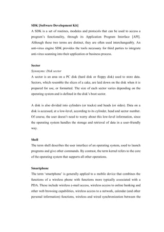 SDK [Software Development Kit]
A SDK is a set of routines, modules and protocols that can be used to access a
program’s functionality, through its Application Program Interface [API].
Although these two terms are distinct, they are often used interchangeably. An
anti-virus engine SDK provides the tools necessary for third parties to integrate
anti-virus scanning into their application or business process.

Sector
Synonyms: Disk sector
A sector is an area on a PC disk (hard disk or floppy disk) used to store data.
Sectors, which resemble the slices of a cake, are laid down on the disk when it is
prepared for use, or formatted. The size of each sector varies depending on the
operating system and is defined in the disk’s boot sector.

A disk is also divided into cylinders (or tracks) and heads (or sides). Data on a
disk is accessed, at a low-level, according to its cylinder, head and sector number.
Of course, the user doesn’t need to worry about this low-level information, since
the operating system handles the storage and retrieval of data in a user-friendly
way.

Shell
The term shell describes the user interface of an operating system, used to launch
programs and give other commands. By contrast, the term kernel refers to the core
of the operating system that supports all other operations.

Smartphone
The term ‘smartphone’ is generally applied to a mobile device that combines the
functions of a wireless phone with functions more typically associated with a
PDA. These include wireless e-mail access, wireless access to online banking and
other web browsing capabilities, wireless access to a network, calendar (and other
personal information) functions, wireless and wired synchronization between the

 