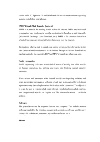 device and a PC. Symbian OS and Windows® CE are the most common operating
systems installed on smartphones.

SMTP [Simple Mail Transfer Protocol]
SMTP is a protocol for sending e-mail across the Internet. While any individual
organization may implement a specific application for handling e-mail internally
(Microsoft® Exchange, Lotus Domino®, etc.), SMTP is the common format into
which all messages are converted before being sent over the Internet.

In situations where e-mail is stored on a remote server and then forwarded to the
user (where a home user connects to the Internet through an ISP and downloads email periodically, for example), POP3 or IMAP protocols are often used also.

Social engineering
Social engineering refers to a non-technical breach of security that relies heavily
on human interaction, i.e. tricking end users into breaking normal security
measures.

Virus writers and spammers alike depend heavily on disguising malware and
spam as innocent messages or software, which may even pretend to be fighting
against the very form of cyber crime that is about to be committed. The objective
is to get the user to respond: click on an infected e-mail attachment, click on a link
to a compromised web site, or respond to a fake unsubscribe notice ... the list is
endless.

Software
The general term used for programs that run on a computer. This includes system
software (related to the operating system) and application software used to carry
out specific tasks (word processors, spreadsheet software, etc.).

Stealth

 