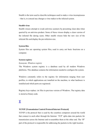 Stealth is the term used to describe techniques used to make a virus inconspicuous
– that is, to conceal any changes a virus makes to the infected system.

Stealth virus
Stealth viruses attempt to evade antivirus scanners by presenting clean data when
queried by an antivirus product. Some of these viruses display a clean version of
the infected file during scans. Other stealth viruses hide the new size of the
infected file and display the pre-infection size.

System files
System files are operating system files, used to carry out basic functions on a
computer.

System registry
Synonyms: Windows registry
The Windows system registry is a database used by all modern Windows
platforms. This database contains the information needed to configure the system.

Windows constantly refers to the registry for information ranging from user
profiles, to which applications are installed on the machine, to what hardware is
installed and which ports are registered.

Registry keys replace .ini files in previous version of Windows. The registry data
is stored as binary code.

T
TCP/IP [Transmission Control Protocol/Internet Protocol]
TCP/IP is the protocol that is used by the countless computers around the world
that connect to each other through the Internet. ‘TCP’ splits data into packets for
transmission across the Internet and re-assembles them at the other end. The ‘IP’
part of the protocol is responsible for addressing the packets to the right location.

 