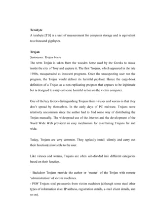 Terabyte
A terabyte [TB] is a unit of measurement for computer storage and is equivalent
to a thousand gigabytes.

Trojan
Synonyms: Trojan horse
The term Trojan is taken from the wooden horse used by the Greeks to sneak
inside the city of Troy and capture it. The first Trojans, which appeared in the late
1980s, masqueraded as innocent programs. Once the unsuspecting user ran the
program, the Trojan would deliver its harmful payload. Hence the copy-book
definition of a Trojan as a non-replicating program that appears to be legitimate
but is designed to carry out some harmful action on the victim computer.

One of the key factors distinguishing Trojans from viruses and worms is that they
don’t spread by themselves. In the early days of PC malware, Trojans were
relatively uncommon since the author had to find some way of distributing the
Trojan manually. The widespread use of the Internet and the development of the
Word Wide Web provided an easy mechanism for distributing Trojans far and
wide.

Today, Trojans are very common. They typically install silently and carry out
their function(s) invisible to the user.

Like viruses and worms, Trojans are often sub-divided into different categories
based on their function.
- Backdoor Trojans provide the author or ‘master’ of the Trojan with remote
‘administration’ of victim machines.
- PSW Trojans steal passwords from victim machines (although some steal other
types of information also: IP address, registration details, e-mail client details, and
so on).

 