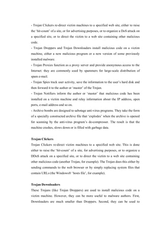 - Trojan Clickers re-direct victim machines to a specified web site, either to raise
the ‘hit-count’ of a site, or for advertising purposes, or to organize a DoS attack on
a specified site, or to direct the victim to a web site containing other malicious
code.
- Trojan Droppers and Trojan Downloaders install malicious code on a victim
machine, either a new malicious program or a new version of some previously
installed malware.
- Trojan Proxies function as a proxy server and provide anonymous access to the
Internet: they are commonly used by spammers for large-scale distribution of
spam e-mail.
- Trojan Spies track user activity, save the information to the user’s hard disk and
then forward it to the author or ‘master’ of the Trojan.
- Trojan Notifiers inform the author or ‘master’ that malicious code has been
installed on a victim machine and relay information about the IP address, open
ports, e-mail address and so on.
- Archive bombs are designed to sabotage anti-virus programs. They take the form
of a specially constructed archive file that ‘explodes’ when the archive is opened
for scanning by the anti-virus program’s de-compressor. The result is that the
machine crashes, slows down or is filled with garbage data.

Trojan Clickers
Trojan Clickers re-direct victim machines to a specified web site. This is done
either to raise the ‘hit-count’ of a site, for advertising purposes, or to organize a
DDoS attack on a specified site, or to direct the victim to a web site containing
other malicious code (another Trojan, for example). The Trojan does this either by
sending commands to the web browser or by simply replacing system files that
contain URLs (the Windows® ‘hosts file’, for example).

Trojan Downloaders
These Trojans (like Trojan Droppers) are used to install malicious code on a
victim machine. However, they can be more useful to malware authors. First,
Downloaders are much smaller than Droppers. Second, they can be used to

 
