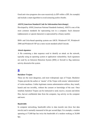 Good anti-virus programs also scan recursively (a ZIP within a ZIP, for example)
and include a smart algorithm to avoid extracting archive bombs.

ASCII [American Standard Code for Information Interchange]
Developed by ANSI [American National Standards Institute], ASCII is one of the
most common standards for representing text in a computer. Each character
(alphanumeric or special character) is represented by a binary number.

DOS- and Unix-based operating systems use ASCII. Windows® NT, Windows®
2000 and Windows® XP use a more recent standard called Unicode.

Attack signature
A file containing a data sequence used to identify an attack on the network,
typically using an operating system or application vulnerability. Such signatures
are used by an Intrusion Detection System [IDS] or firewall to flag malicious
activity directed at the system.

B
Backdoor Trojans
These are the most dangerous, and most widespread, type of Trojan. Backdoor
Trojans provide the author or ‘master’ of the Trojan with remote ‘administration’
of victim machines. Unlike legitimate remote administration utilities, they install,
launch and run invisibly, without the consent or knowledge of the user. Once
installed, backdoor Trojans can be instructed to send, receive, execute and delete
files, harvest confidential data from the computer, log activity on the computer
and more.

Bandwidth
In computer networking, bandwidth refers to data transfer rate (how fast data
travels) and is normally measured in bits per second (bps). For example, a modem
operating at 57,600 bps has twice the bandwidth of a modem working at 28,800
bps.

 