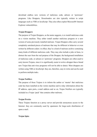 download endless new versions of malicious code, adware or ‘pornware’
programs. Like Droppers, Downloaders are also typically written in script
languages such as VBS or JavaScript. They also often exploit Microsoft® Internet
Explorer vulnerabilities.

Trojan Droppers
The purpose of Trojan Droppers, as the name suggests, is to install malicious code
on a victim machine. They either install another malicious program or a new
version of some previously installed malware. Trojan Droppers often carry several
completely unrelated pieces of malware that may be different in behavior or even
written by different coders: in effect, they’re a kind of malware archive containing
many kinds of different malicious code. They may also include a joke or hoax, to
distract the user from the real purpose of the Dropper, the background installation
of malicious code, or adware or ‘pornware’ programs. Droppers are often used to
carry known Trojans, since it is significantly easier to write a dropper than a brand
new Trojan that anti-virus programs will not be able to detect. Most droppers are
written using VBS or JavaScript: they are, therefore, easy to write and can be used
to perform multiple tasks.

Trojan Notifiers
The purpose of these Trojans is to inform the author or ‘master’ that malicious
code has been installed on the victim machine and to relay information about the
IP address, open ports, e-mail address and so on. Trojan Notifiers are typically
included in a Trojan ‘pack’ that contains other malware.

Trojan Proxies
These Trojans function as a proxy server and provide anonymous access to the
Internet: they are commonly used by spammers for large-scale distribution of
spam e-mail.

Trojan Spies

 