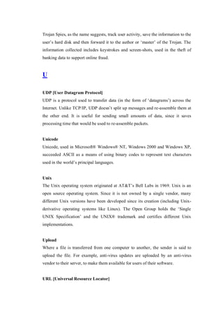 Trojan Spies, as the name suggests, track user activity, save the information to the
user’s hard disk and then forward it to the author or ‘master’ of the Trojan. The
information collected includes keystrokes and screen-shots, used in the theft of
banking data to support online fraud.

U
UDP [User Datagram Protocol]
UDP is a protocol used to transfer data (in the form of ‘datagrams’) across the
Internet. Unlike TCP/IP, UDP doesn’t split up messages and re-assemble them at
the other end. It is useful for sending small amounts of data, since it saves
processing time that would be used to re-assemble packets.

Unicode
Unicode, used in Microsoft® Windows® NT, Windows 2000 and Windows XP,
succeeded ASCII as a means of using binary codes to represent text characters
used in the world’s principal languages.

Unix
The Unix operating system originated at AT&T’s Bell Labs in 1969. Unix is an
open source operating system. Since it is not owned by a single vendor, many
different Unix versions have been developed since its creation (including Unixderivative operating systems like Linux). The Open Group holds the ‘Single
UNIX Specification’ and the UNIX® trademark and certifies different Unix
implementations.

Upload
Where a file is transferred from one computer to another, the sender is said to
upload the file. For example, anti-virus updates are uploaded by an anti-virus
vendor to their server, to make them available for users of their software.

URL [Universal Resource Locator]

 