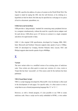 The URL specifies the address of a piece of content on the World Wide Web. The
request is made by typing the URL into the web browser, or by clicking on a
hyperlink (or link for short): this link may be specified on a web page or in a piece
of text in a document, spreadsheet, etc.

USB [Universal Serial Bus]
USB provides a ‘plug-and-play’ standard for connecting many peripheral devices
to a computer simultaneously, without the need for a specific device adapter card
for each device. USB allows up to 127 devices to connect to a single computer
and allows for rapid transfer of data.

USB 1.1 (the original USB specification, developed by Compaq, IBM, DEC,
Intel, Microsoft and Northern Telecom) supports data speeds of up to 12Mbps.
USB 2.0 (developed by Compaq, Hewlett Packard, Intel, Lucent, NEC and
Philips) supports data transfer speeds of up to 480Mbps.

V
Variant
The term variant refers to a modified version of an existing piece of malicious
code. Virus writers are often quick to create new versions of a virus, worm or
Trojan that has been ‘successful’, or if the source code for the malware has been
published.

VBS [Visual Basic Script]
VBS is a script language developed by Microsoft®. Like JavaScript is often used
in the development of web pages. For specific tasks, it’s often easier to write a
script than to use a formal programming language like ‘C’ or ‘C++’.
However, as with a formal program, it’s also possible to use VBS to create
malicious code. Since a script can be easily embedded in HTML, a virus author

 
