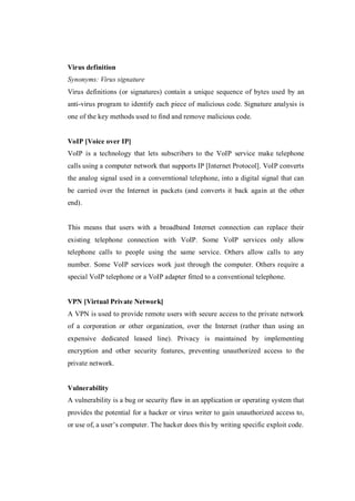 Virus definition
Synonyms: Virus signature
Virus definitions (or signatures) contain a unique sequence of bytes used by an
anti-virus program to identify each piece of malicious code. Signature analysis is
one of the key methods used to find and remove malicious code.

VoIP [Voice over IP]
VoIP is a technology that lets subscribers to the VoIP service make telephone
calls using a computer network that supports IP [Internet Protocol]. VoIP converts
the analog signal used in a converntional telephone, into a digital signal that can
be carried over the Internet in packets (and converts it back again at the other
end).

This means that users with a broadband Internet connection can replace their
existing telephone connection with VoIP. Some VoIP services only allow
telephone calls to people using the same service. Others allow calls to any
number. Some VoIP services work just through the computer. Others require a
special VoIP telephone or a VoIP adapter fitted to a conventional telephone.

VPN [Virtual Private Network]
A VPN is used to provide remote users with secure access to the private network
of a corporation or other organization, over the Internet (rather than using an
expensive dedicated leased line). Privacy is maintained by implementing
encryption and other security features, preventing unauthorized access to the
private network.

Vulnerability
A vulnerability is a bug or security flaw in an application or operating system that
provides the potential for a hacker or virus writer to gain unauthorized access to,
or use of, a user’s computer. The hacker does this by writing specific exploit code.

 