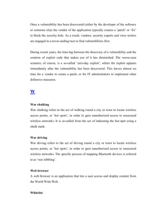 Once a vulnerability has been discovered (either by the developer of the software
or someone else) the vendor of the application typically creates a ‘patch’ or ‘fix’
to block the security hole. As a result, vendors, security experts and virus writers
are engaged in a never-ending race to find vulnerabilities first.

During recent years, the time-lag between the discovery of a vulnerability and the
creation of exploit code that makes use of it has diminished. The worse-case
scenario, of course, is a so-called ‘zero-day exploit’, where the exploit appears
immediately after the vulnerability has been discovered. This leaves almost no
time for a vendor to create a patch, or for IT administrators to implement other
defensive measures.

W
War chalking
War chalking refers to the act of walking round a city or town to locate wireless
access points, or ‘hot spots’, in order to gain unauthorized access to unsecured
wireless networks. It is so-called from the act of indicating the hot-spot using a
chalk mark.

War driving
War driving refers to the act of driving round a city or town to locate wireless
access points, or ‘hot spots’, in order to gain unauthorized access to unsecured
wireless networks. The specific process of mapping Bluetooth devices is referred
to as ‘war nibbling’.

Web browser
A web browser is an application that lets a user access and display content from
the World Wide Web.

Whitelist

 