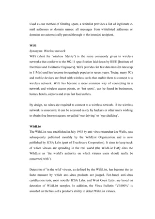 Used as one method of filtering spam, a whitelist provides a list of legitimate email addresses or domain names: all messages from whitelisted addresses or
domains are automatically passed through to the intended recipient.

WiFi
Synonyms: Wireless network
WiFi (short for ‘wireless fidelity’) is the name commonly given to wireless
networks that conform to the 802.11 specification laid down by IEEE [Institute of
Electrical and Electronic Engineers]. WiFi provides for fast data transfer rates (up
to 11Mbs) and has become increasingly popular in recent years. Today, many PCs
and mobile devices are fitted with wireless cards that enable them to connect to a
wireless network. WiFi has become a more common way of connecting to a
network and wireless access points, or ‘hot spots’, can be found in businesses,
homes, hotels, airports and even fast food outlets.

By design, no wires are required to connect to a wireless network. If the wireless
network is unsecured, it can be accessed easily by hackers or other users wishing
to obtain free Internet access: so-called ‘war driving’ or ‘war chalking’.

WildList
The WildList was established in July 1993 by anti-virus researcher Joe Wells, was
subsequently published monthly by the WildList Organization and is now
published by ICSA Labs (part of TrueSecure Corporation). It aims to keep track
of which viruses are spreading in the real world (the WildList FAQ cites the
WildList as ‘the world’s authority on which viruses users should really be
concerned with’).

Detection of 'in the wild' viruses, as defined by the WildList, has become the de
facto measure by which anti-virus products are judged. Fee-based anti-virus
certification tests, most notably ICSA Labs. and West Coast Labs, are based on
detection of WildList samples. In addition, the Virus Bulletin ‘VB100%’ is
awarded on the basis of a product's ability to detect WildList viruses.

 