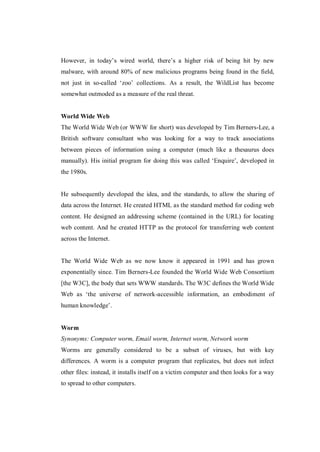However, in today’s wired world, there’s a higher risk of being hit by new
malware, with around 80% of new malicious programs being found in the field,
not just in so-called ‘zoo’ collections. As a result, the WildList has become
somewhat outmoded as a measure of the real threat.

World Wide Web
The World Wide Web (or WWW for short) was developed by Tim Berners-Lee, a
British software consultant who was looking for a way to track associations
between pieces of information using a computer (much like a thesaurus does
manually). His initial program for doing this was called ‘Enquire’, developed in
the 1980s.

He subsequently developed the idea, and the standards, to allow the sharing of
data across the Internet. He created HTML as the standard method for coding web
content. He designed an addressing scheme (contained in the URL) for locating
web content. And he created HTTP as the protocol for transferring web content
across the Internet.

The World Wide Web as we now know it appeared in 1991 and has grown
exponentially since. Tim Berners-Lee founded the World Wide Web Consortium
[the W3C], the body that sets WWW standards. The W3C defines the World Wide
Web as ‘the universe of network-accessible information, an embodiment of
human knowledge’.

Worm
Synonyms: Computer worm, Email worm, Internet worm, Network worm
Worms are generally considered to be a subset of viruses, but with key
differences. A worm is a computer program that replicates, but does not infect
other files: instead, it installs itself on a victim computer and then looks for a way
to spread to other computers.

 
