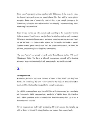 From a user’s perspective, there are observable differences. In the case of a virus,
the longer it goes undetected, the more infected files there will be on the victim
computer. In the case of a worm, by contrast, there is just a single instance of the
worm code. Moreover, the worm’s code is ‘self-standing’, rather than being added
to existing files on the disk.

Like viruses, worms are often sub-divided according to the means they use to
infect a system. E-mail worms are distributed as attachments to e-mail messages,
IM worms are attached to messages sent using instant messaging programs (such
as IRC or ICQ). P2P [peer-to-peer] worms use file-sharing networks to spread.
Network worms spread directly over the LAN [Local Area Network] or across the
Internet, often making use of a specific vulnerability.
The term ‘worm’ was coined by sci-fi writer John Brunner in his 1975 novel
Shockwave Rider. The hero, a talented programmer, created self-replicating
computer programs that tunneled their way through a worldwide network.

X
xx-bit processor
Computer processors are often defined in terms of the ‘word’ size they can
handle. In computing, the term ‘word’ refers to the block of data (specified in
number of bits) that can be manipulated in a single clock cycle.

So a 16-bit processor has a word size of 16 bits, a 32-bit processor has a word size
of 32-bits and a 64-bit processor has a word size of 64-bits. From this, it’s clear
that a 64-bit processor is able to handle more data in the same clock cycle and is
therefore more efficient.

Newer processors are backwardly compatible. 64-bit processors, for example, are
able to detect 16-bit and 32-bit applications and process them appropriately.

 