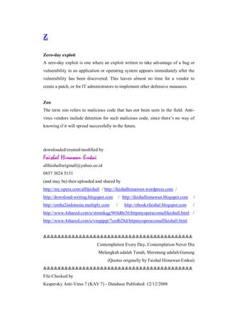 Z
Zero-day exploit
A zero-day exploit is one where an exploit written to take advantage of a bug or
vulnerability in an application or operating system appears immediately after the
vulnerability has been discovered. This leaves almost no time for a vendor to
create a patch, or for IT administrators to implement other defensive measures.

Zoo
The term zoo refers to malicious code that has not been seen in the field. Antivirus vendors include detection for such malicious code, since there’s no way of
knowing if it will spread successfully in the future.

downloaded/created/modified by

allfaishalloriginall@yahoo.co.id
0857 3024 5131
(and may be) then uploaded and shared by
http://my.opera.com/allfaishall / http://faishalhimawan.wordpress.com /
http://download-writing.blogspot.com
http://emha2indonesia.multiply.com

/ http://faishalhimawan.blogspot.com
/

http://ebookzfaishal.blogspot.com

/
/

http://www.4shared.com/u/stmmkqg/969d0e36/httpmyoperacomallfaishall.html /
http://www.4shared.com/u/vmgtpgt/7cedb28d/httpmyoperacomallfaishall.html

&&&&&&&&&&&&&&&&&&&&&&&&&&&&&&&&&&&&&&&&&&
Contemplation Every Day, Contemplation Never Die
Melangkah adalah Tanah, Merenung adalah Gunung
(Quotes originally by Faishal Himawan Emkai)
&&&&&&&&&&&&&&&&&&&&&&&&&&&&&&&&&&&&&&&&&&
File Checked by
Kaspersky Anti-Virus 7 (KAV 7) - Database Published: 12/12/2008

 