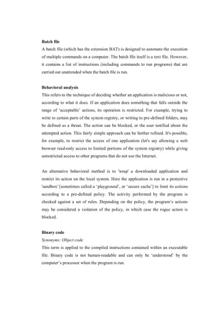 Batch file
A batch file (which has the extension BAT) is designed to automate the execution
of multiple commands on a computer. The batch file itself is a text file. However,
it contains a list of instructions (including commands to run programs) that are
carried out unattended when the batch file is run.

Behavioral analysis
This refers to the technique of deciding whether an application is malicious or not,
according to what it does. If an application does something that falls outside the
range of ‘acceptable’ actions, its operation is restricted. For example, trying to
write to certain parts of the system registry, or writing to pre-defined folders, may
be defined as a threat. The action can be blocked, or the user notified about the
attempted action. This fairly simple approach can be further refined. It's possible,
for example, to restrict the access of one application (let's say allowing a web
browser read-only access to limited portions of the system registry) while giving
unrestricted access to other programs that do not use the Internet.

An alternative behavioral method is to 'wrap' a downloaded application and
restrict its action on the local system. Here the application is run in a protective
'sandbox' [sometimes called a ‘playground’, or ‘secure cache’] to limit its actions
according to a pre-defined policy. The activity performed by the program is
checked against a set of rules. Depending on the policy, the program’s actions
may be considered a violation of the policy, in which case the rogue action is
blocked.

Binary code
Synonyms: Object code
This term is applied to the compiled instructions contained within an executable
file. Binary code is not human-readable and can only be ‘understood’ by the
computer’s processor when the program is run.

 