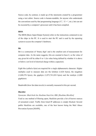 Source code, by contrast, is made up of the statements created by a programmer
using a text editor. Source code is human-readable, for anyone who understands
the conventions used by that programming language (‘C’, ‘C++’, etc.), but can not
be executed by a computer’s processor until it has been compiled.

BIOS
The BIOS [Basic Input-Output System] refers to the instructions contained in one
of the chips in the PC. It is used to start the PC and is used by the operating
system to access the computer’s hardware.

Bit
Bit is a contraction of ‘binary digit’ and is the smallest unit of measurement for
computer data. As the name suggests, bits are counted in base-2, so the value of
any given bit will be either 0 or 1 (its value being defined by whether it is above
or below a set level of electrical charge within a capacitor).

Eight bits (called a byte) are required for a single alphanumeric character. Higher
multiples used to measure data are the kilobyte (1,024 bytes), the megabyte
(1,048,576 bytes), the gigabyte (1,073,741,824 bytes) and the terabyte (1,000
gigabytes).

Bandwidth (how fast data travels) is normally measured in bits per second.

Blacklist
Synonyms: Black hole list, Realtime black list, RBL [Realtime Blocklist]
Used as one method of filtering spam, blacklists provide a list of known sources
of unwanted e-mail. Traffic from listed IP addresses is simply blocked. Several
public blacklists are available, one of the best known being the Mail Abuse
Prevention System [MAPS].

 