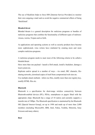 The use of blacklists helps to force ISPs [Internet Service Providers] to monitor
their own outgoing e-mail and so avoid the negative commercial effects of being
‘blacklisted’.

Blended threat
Blended threats is a general description for malicious programs or bundles of
malicious programs that combine the functionality of different types of malware:
viruses, worms, Trojans and so forth.

As applications and operating systems as well as security products have become
more sophisticated, virus writers have retaliated by creating more and more
complex malicious programs.

A malicious program needs to meet most of the following criteria to be called a
blended threat:
Have more than one payload - launch a DoS attack, install a backdoor, damage a
local system etc.
Replicate and/or spread in a number of ways - via email, IRC channels, filesharing networks, download copies of itself from compromised web sites etc.
Use multiple attack methods - infect exe files, modify more than one registry key,
modify HTML files etc.

Bluetooth
Bluetooth is a specification for short-range wireless connectivity between
Bluetooth-enabled devices (PCs, PDAs, smartphones or pagers fitted with the
appropriate chip). Bluetooth has a range of 10 metres and currently supports a
transfer rate of 1Mbps. The Bluetooth specification is maintained by the Bluetooth
SIG [Special Interest Group], set up in 1998 and made up of more than 2,000
members (including Microsoft®, IBM, Intel, Nokia, Toshiba, Motorola, Sony
Ericsson and many others).

Boot

 