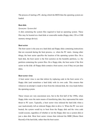 The process of starting a PC, during which the BIOS then the operating system are
loaded.

Boot disk
Synonyms: System disk
A disk containing the system files required to load an operating system. These
files may be located on a hard disk or removable media (floppy disk, CD or USB
memory storage device).

Boot sector
The boot sector is the area on a hard disk and floppy disks containing instructions
that are executed during the boot process, i.e. when the PC starts. Among other
things, the boot sector specifies the location of the operating system files. On a
hard disk, the boot sector is the first sector(s) on the bootable partition, i.e. the
partition containing the system files. On a floppy disk, the boot sector if the first
sector on the disk: all floppy disks contain a boot sector, even if they are just data
disks.

Boot sector virus
A boot sector virus is one that infects by replacing code in the boot sector of a
floppy disk (and sometimes a hard disk) with its own code. This ensures that
whenever an attempt is made to boot from the infected disk, the virus loads before
the operating system.

These viruses are very uncommon now, but in the first half of the 1990s, when
floppy disks were the main means of transferring data, they represented the main
threat to PC users. Typically, a boot sector virus infected the hard disk when a
user inadvertently left an infected floppy disk in drive A. When the PC was next
booted, the system would try to boot from the floppy disk and the virus code
would execute, regardless of whether or not the floppy disk was a system disk or
just a data disk. Most boot sector viruses then infected the MBR [Master Boot
Record] of the hard disk, rather than the boot sector.

 
