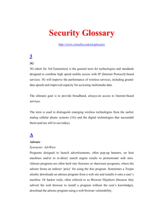 Security Glossary
http://www.viruslist.com/en/glossary

3
3G
3G (short for 3rd Generation) is the general term for technologies and standards
designed to combine high speed mobile access with IP [Internet Protocol]-based
services. 3G will improve the performance of wireless services, including greater
data speeds and improved capacity for accessing multimedia data.

The ultimate goal is to provide broadband, always-on access to Internet-based
services.

The term is used to distinguish emerging wireless technologies from the earlier
analog cellular phone systems (1G) and the digital technologies that succeeded
them (and are still in use today).

A
Adware
Synonyms: AdvWare
Programs designed to launch advertisements, often pop-up banners, on host
machines and/or to re-direct search engine results to promotional web sites.
Adware programs are often built into freeware or shareware programs, where the
adware forms an indirect ‘price’ for using the free program. Sometimes a Trojan
silently downloads an adware program from a web site and installs it onto a user’s
machine. Or hacker tools, often referred to as Browser Hijackers (because they
subvert the web browser to install a program without the user’s knowledge),
download the adware program using a web browser vulnerability.

 