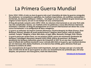 La Primera Guerra Mundial
• Entre 1914 i 1918, el món va viure la guerra més cruel i dramàtica de totes les guerres conegudes
fins aleshores. La competència capitalista, les rivalitats imperialistes, els conflictes nacionalistes i
territorials, les aliances polítiques i militars... tot plegat va crear un ambient de gran tensió que va
originar la Gran Guerra, tal com la van batejar els seus contemporanis.
• Al llarg del període comprès entre 1870 i 1914, les relacions internacionals es van anar fent cada
cop més complicades i tenses. Les rivalitats entre les potències a causa dels diversos interessos
econòmics i colonials i el desig de protagonisme en el concert internacional van donar lloc a una
cursa d'armaments i a la configuració de blocs antagònics.
• La guerra va enfrontar els Imperis Centrals (Alemanya i Àustria-Hongria) als Aliats (França, Gran
Bretanya i Rússia), bàndols als quals posteriorment s'afegiren altres països: amb els imperis
centrals, Turquia i Bulgària; a favor dels aliats, el Japó, Itàlia, Romania, Portugal, EUA i Grècia.
• La guerra passa per quatre fases: en una primera (1914), guerra de moviments (predomini de
tàctiques i estratègies ofensives); després (1915-1916), guerra de posicions i de desgast
(predomini de tàctiques defensives, guerra de trinxeres); el 1917 és un any clau i representa el
punt d'inflexió del conflicte (revolució russa i entrada dels EUA en la guerra, que resultarà decisiva
per als interessos dels aliats); finalment, en la darrera fase (1918), grans ofensives finals que
portaran la victòria als aliats.
• Les conseqüències de la guerra foren molt importants, tant per a Europa com per a la resta del
món. El més trist de tot és que la guerra va crear uns ressentiments tan profunds que, vint anys
després, van provocar una nova guerra, molt més destructiva.
Introducció de Buxaweb
LA PRIMERA GUERRA MUNDIAL 3
BUXAWEB
 