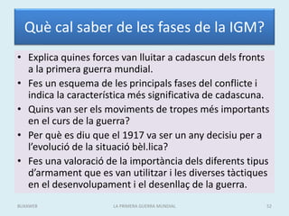 Què cal saber de les fases de la IGM?
• Explica quines forces van lluitar a cadascun dels fronts
a la primera guerra mundial.
• Fes un esquema de les principals fases del conflicte i
indica la característica més significativa de cadascuna.
• Quins van ser els moviments de tropes més importants
en el curs de la guerra?
• Per què es diu que el 1917 va ser un any decisiu per a
l’evolució de la situació bèl.lica?
• Fes una valoració de la importància dels diferents tipus
d’armament que es van utilitzar i les diverses tàctiques
en el desenvolupament i el desenllaç de la guerra.
LA PRIMERA GUERRA MUNDIAL 52
BUXAWEB
 