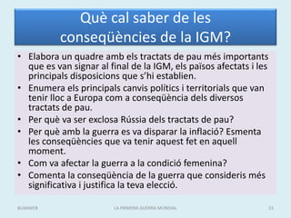 Què cal saber de les
conseqüències de la IGM?
• Elabora un quadre amb els tractats de pau més importants
que es van signar al final de la IGM, els països afectats i les
principals disposicions que s’hi establien.
• Enumera els principals canvis polítics i territorials que van
tenir lloc a Europa com a conseqüència dels diversos
tractats de pau.
• Per què va ser exclosa Rússia dels tractats de pau?
• Per què amb la guerra es va disparar la inflació? Esmenta
les conseqüències que va tenir aquest fet en aquell
moment.
• Com va afectar la guerra a la condició femenina?
• Comenta la conseqüència de la guerra que consideris més
significativa i justifica la teva elecció.
LA PRIMERA GUERRA MUNDIAL 53
BUXAWEB
 
