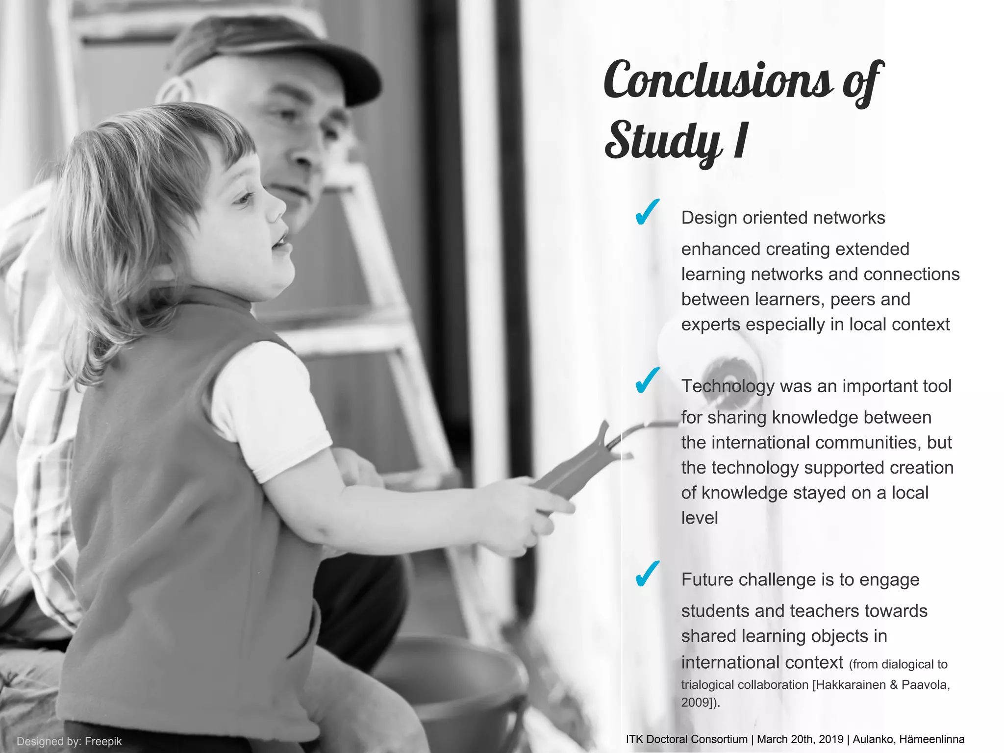 ITK Doctoral Consortium | March 20th, 2019 | Aulanko, HämeenlinnaDesigned by: Freepik
✓ Design oriented networks
enhanced creating extended
learning networks and connections
between learners, peers and
experts especially in local context
✓ Technology was an important tool
for sharing knowledge between
the international communities, but
the technology supported creation
of knowledge stayed on a local
level
✓ Future challenge is to engage
students and teachers towards
shared learning objects in
international context (from dialogical to
trialogical collaboration [Hakkarainen & Paavola,
2009]).
Conclusions of
Study I
 