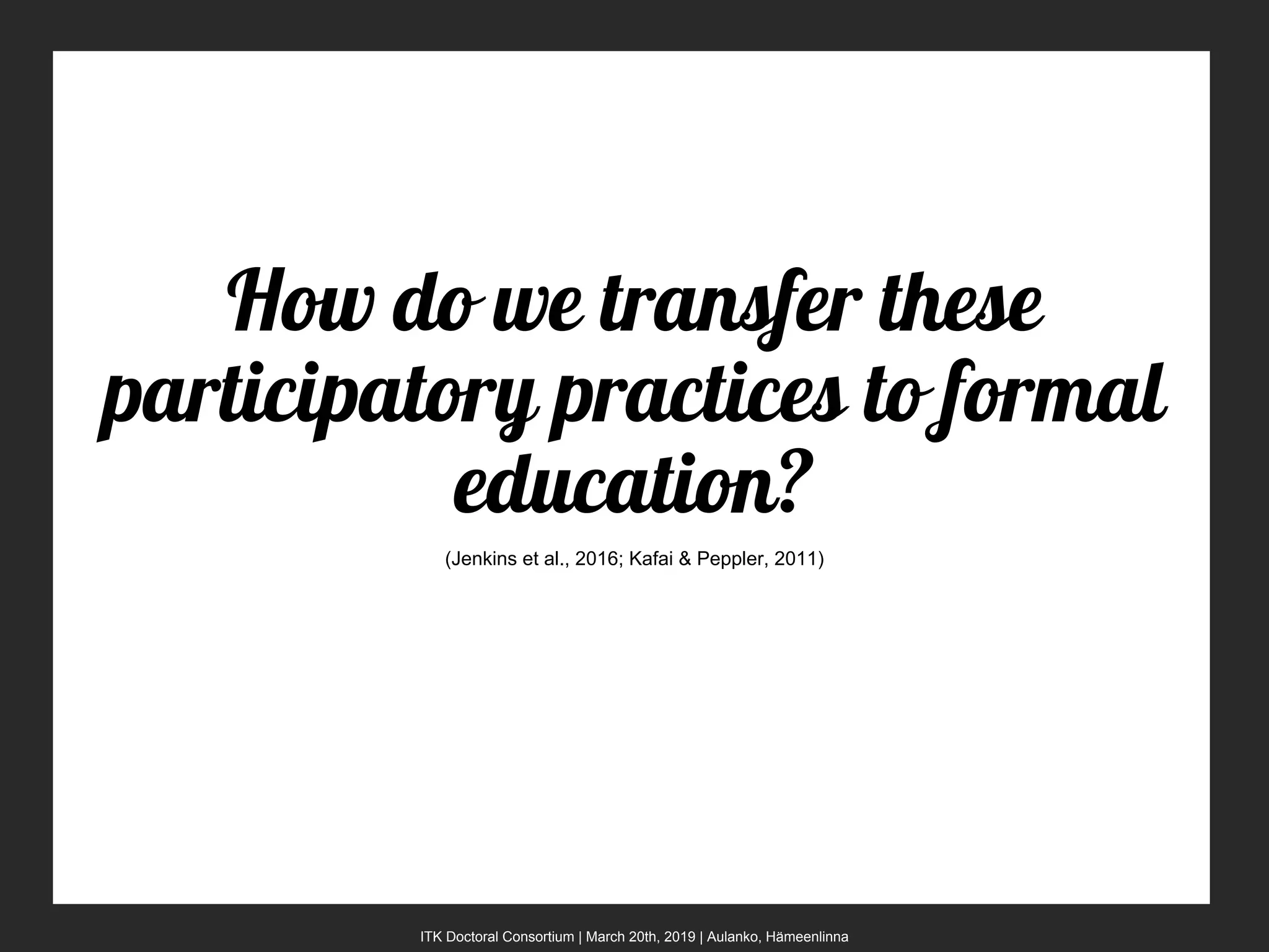 ITK Doctoral Consortium | March 20th, 2019 | Aulanko, Hämeenlinna
How do we transfer these
participatory practices to formal
education?
(Jenkins et al., 2016; Kafai & Peppler, 2011)
 