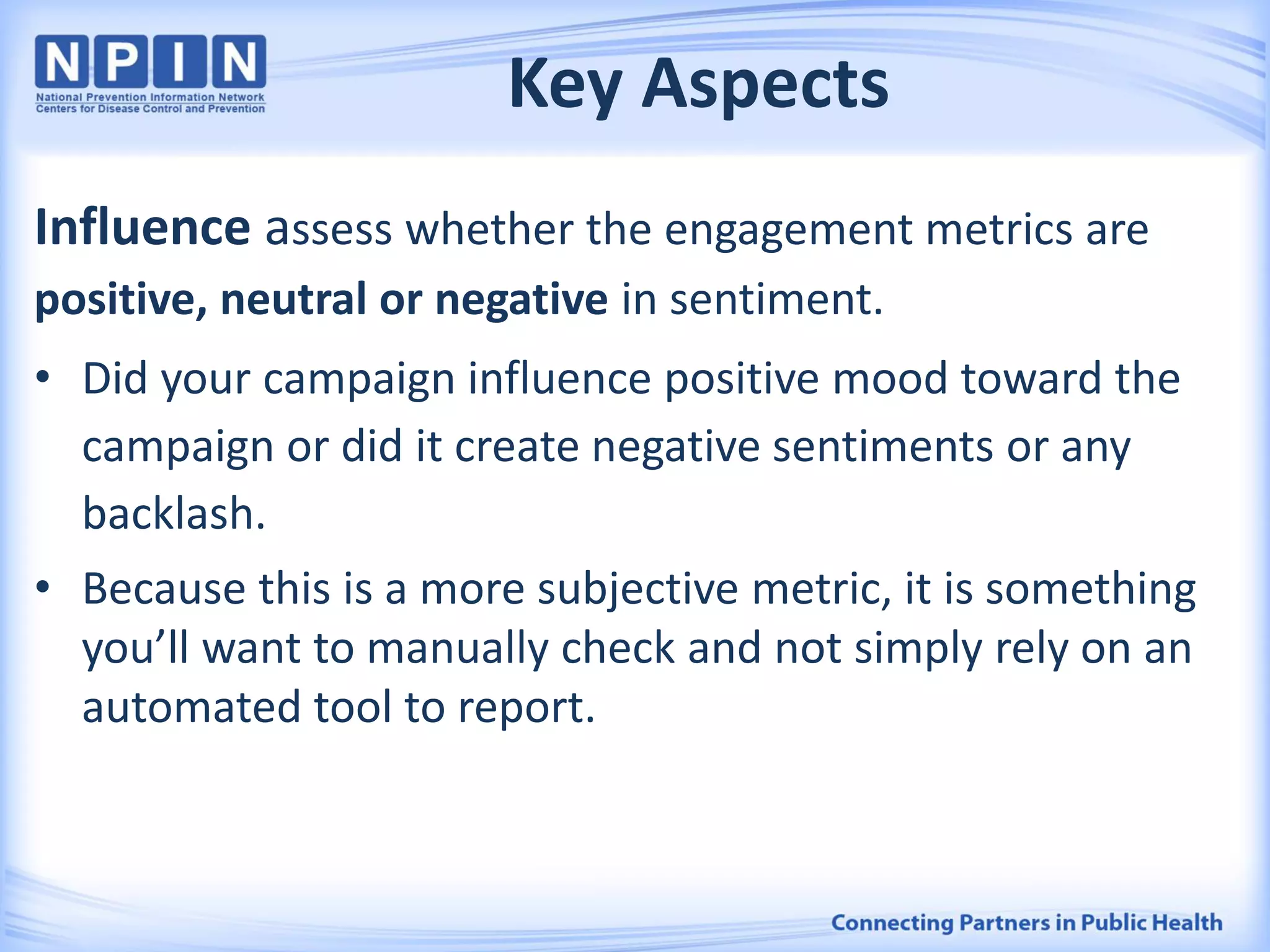 Key Aspects
Influence assess whether the engagement metrics are
positive, neutral or negative in sentiment.
• Did your campaign influence positive mood toward the
campaign or did it create negative sentiments or any
backlash.
• Because this is a more subjective metric, it is something
you’ll want to manually check and not simply rely on an
automated tool to report.
 