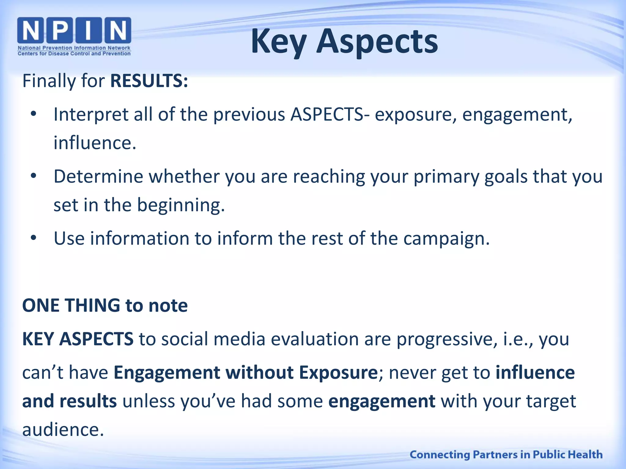 Key Aspects
Finally for RESULTS:
• Interpret all of the previous ASPECTS- exposure, engagement,
influence.
• Determine whether you are reaching your primary goals that you
set in the beginning.
• Use information to inform the rest of the campaign.
ONE THING to note
KEY ASPECTS to social media evaluation are progressive, i.e., you
can’t have Engagement without Exposure; never get to influence
and results unless you’ve had some engagement with your target
audience.
 