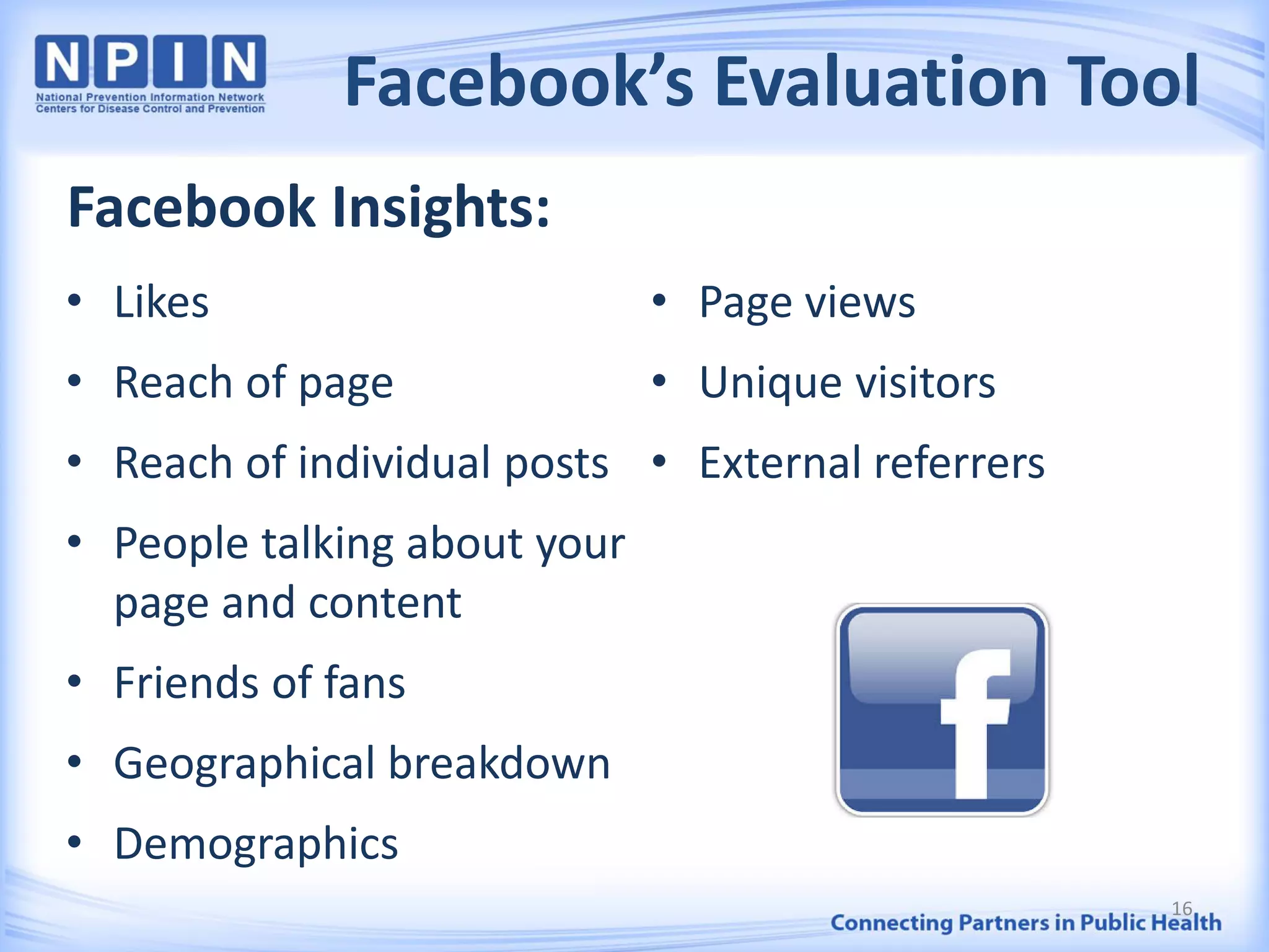Facebook’s Evaluation Tool
• Likes
• Reach of page
• Reach of individual posts
• People talking about your
page and content
• Friends of fans
• Geographical breakdown
• Demographics
• Page views
• Unique visitors
• External referrers
16
Facebook Insights:
 