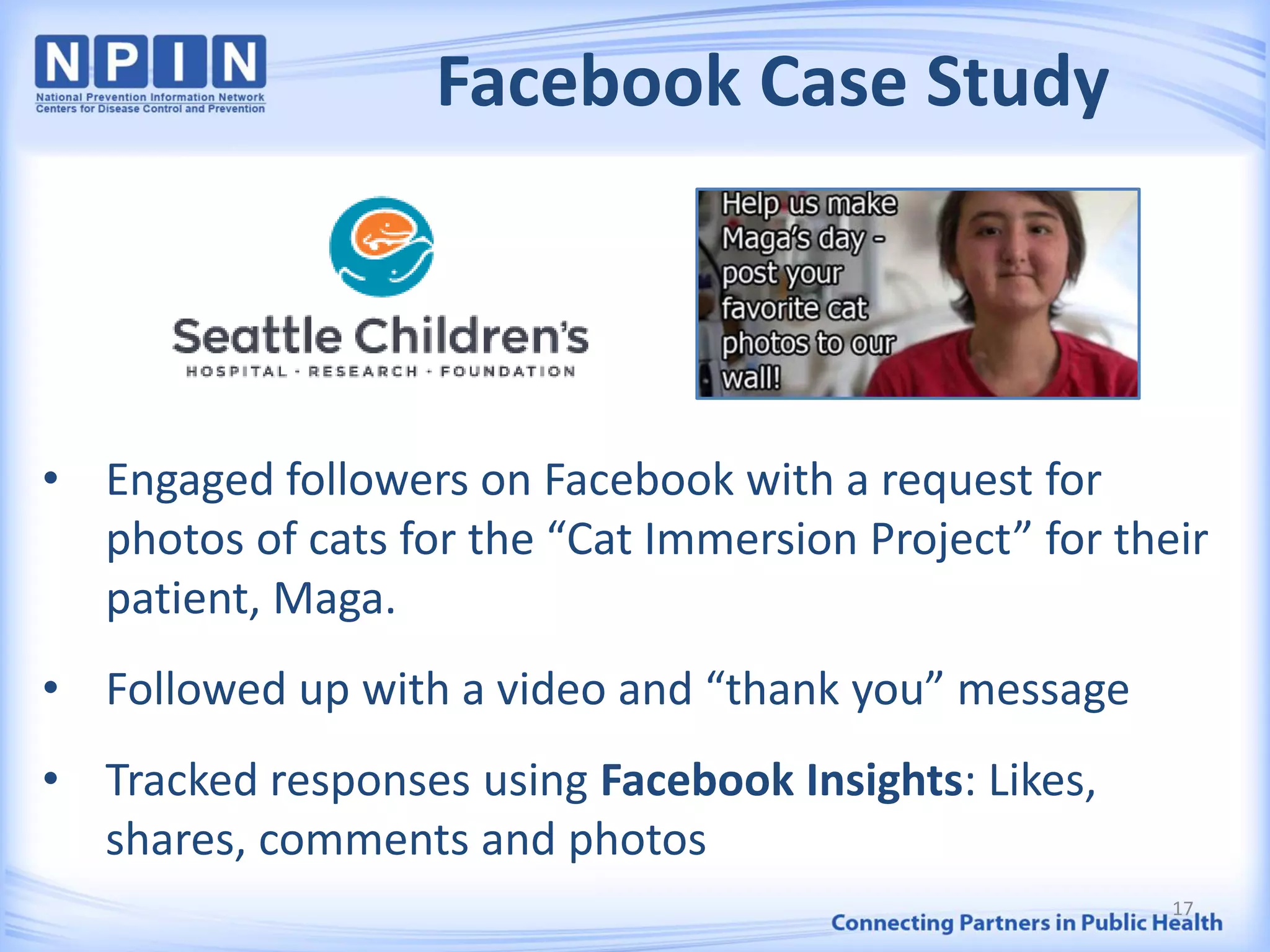 Facebook Case Study
• Engaged followers on Facebook with a request for
photos of cats for the “Cat Immersion Project” for their
patient, Maga.
• Followed up with a video and “thank you” message
• Tracked responses using Facebook Insights: Likes,
shares, comments and photos
17
 