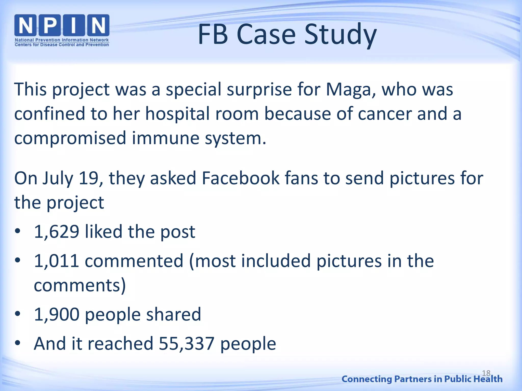 FB Case Study
This project was a special surprise for Maga, who was
confined to her hospital room because of cancer and a
compromised immune system.
On July 19, they asked Facebook fans to send pictures for
the project
• 1,629 liked the post
• 1,011 commented (most included pictures in the
comments)
• 1,900 people shared
• And it reached 55,337 people
18
 