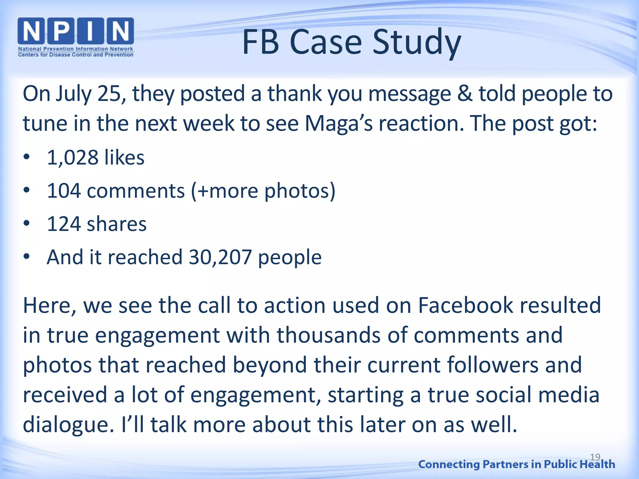 FB Case Study
On July 25, they posted a thank you message & told people to
tune in the next week to see Maga’s reaction. The post got:
• 1,028 likes
• 104 comments (+more photos)
• 124 shares
• And it reached 30,207 people
Here, we see the call to action used on Facebook resulted
in true engagement with thousands of comments and
photos that reached beyond their current followers and
received a lot of engagement, starting a true social media
dialogue. I’ll talk more about this later on as well.
19
 