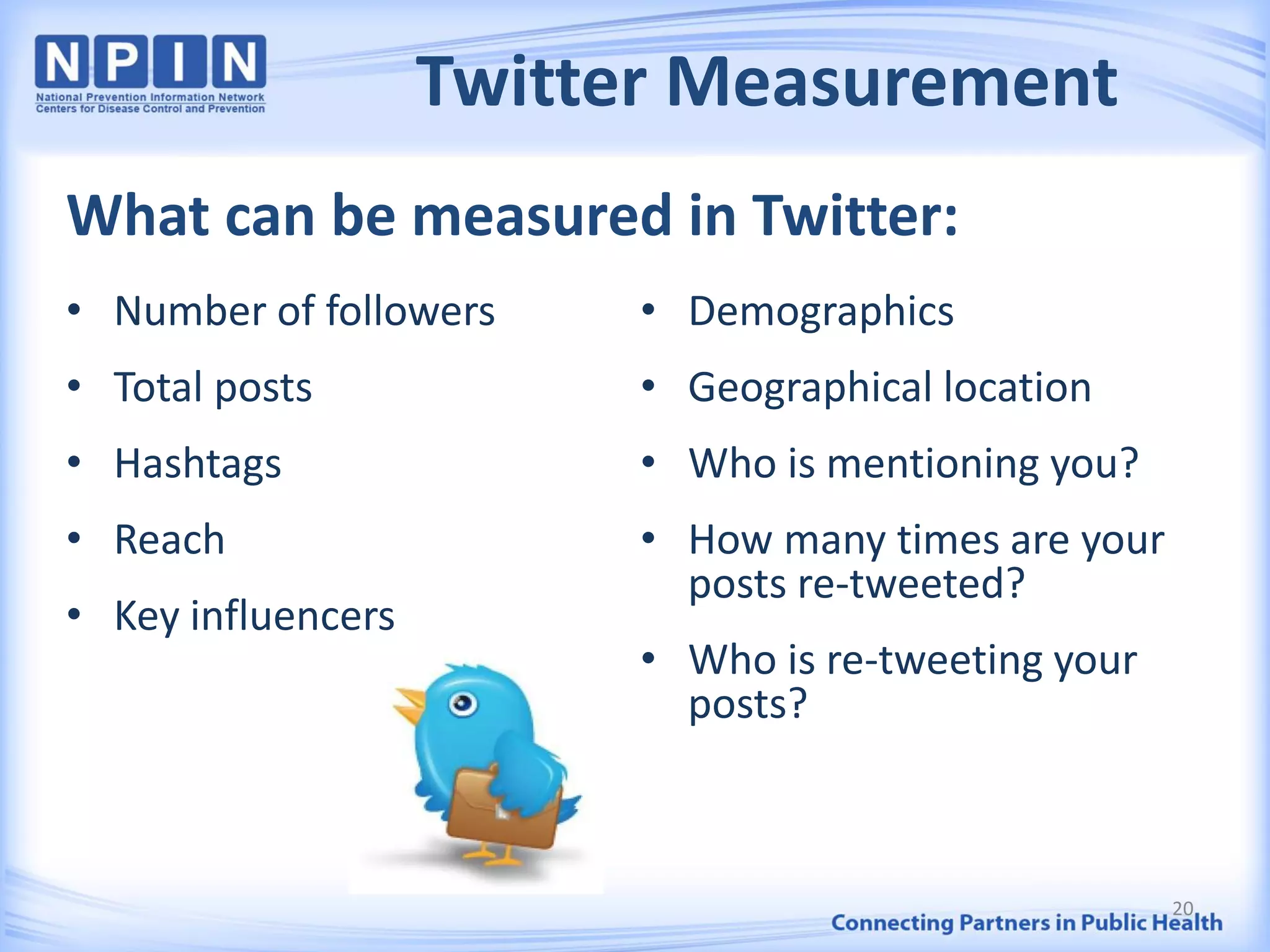 Twitter Measurement
• Number of followers
• Total posts
• Hashtags
• Reach
• Key influencers
• Demographics
• Geographical location
• Who is mentioning you?
• How many times are your
posts re-tweeted?
• Who is re-tweeting your
posts?
What can be measured in Twitter:
20
 