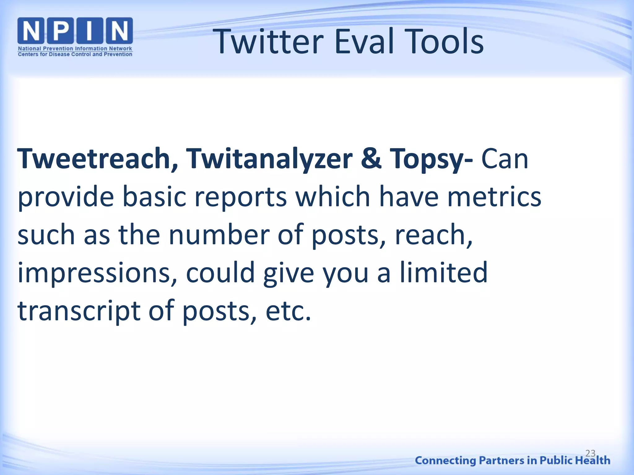 Twitter Eval Tools
Tweetreach, Twitanalyzer & Topsy- Can
provide basic reports which have metrics
such as the number of posts, reach,
impressions, could give you a limited
transcript of posts, etc.
23
 