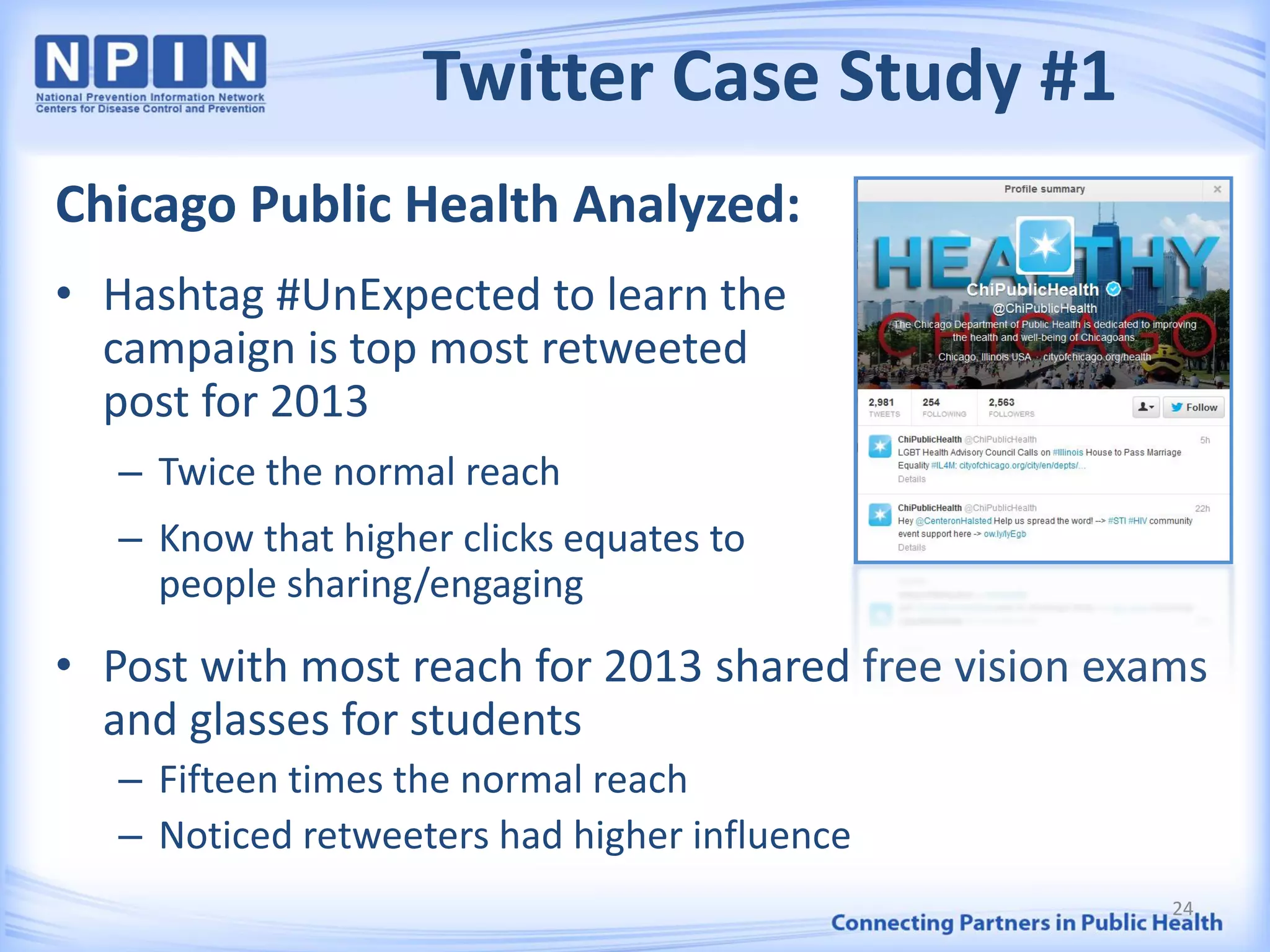 Twitter Case Study #1
Chicago Public Health Analyzed:
• Hashtag #UnExpected to learn the
campaign is top most retweeted
post for 2013
– Twice the normal reach
– Know that higher clicks equates to
people sharing/engaging
• Post with most reach for 2013 shared free vision exams
and glasses for students
– Fifteen times the normal reach
– Noticed retweeters had higher influence
24
 
