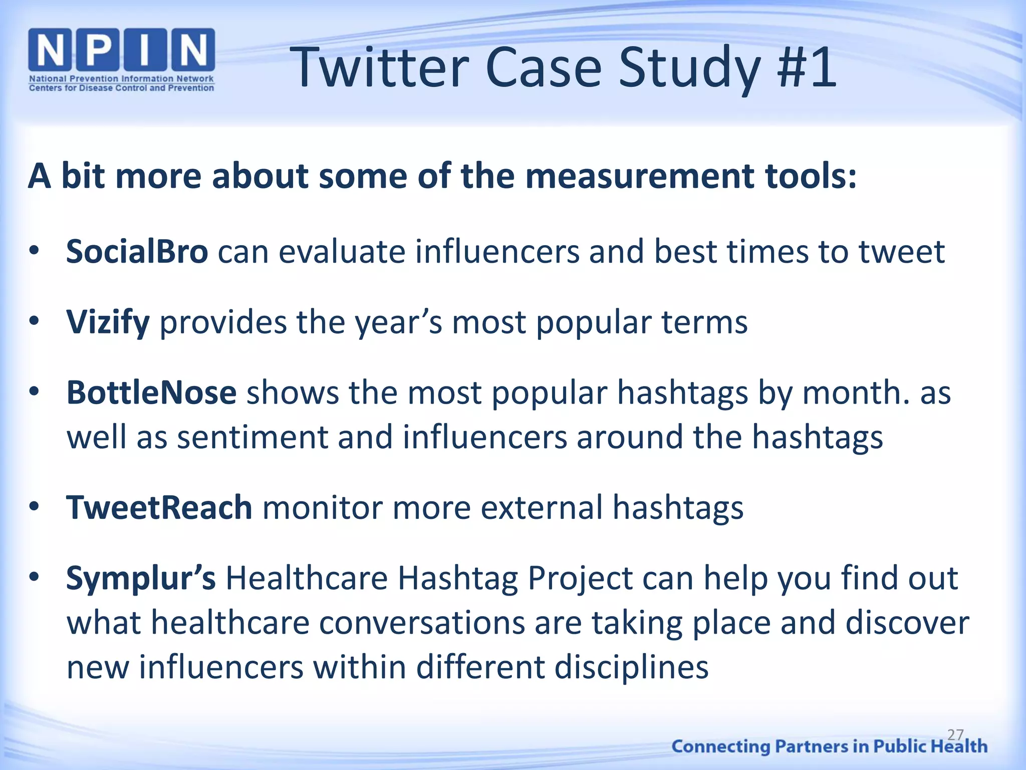 Twitter Case Study #1
A bit more about some of the measurement tools:
• SocialBro can evaluate influencers and best times to tweet
• Vizify provides the year’s most popular terms
• BottleNose shows the most popular hashtags by month. as
well as sentiment and influencers around the hashtags
• TweetReach monitor more external hashtags
• Symplur’s Healthcare Hashtag Project can help you find out
what healthcare conversations are taking place and discover
new influencers within different disciplines
27
 