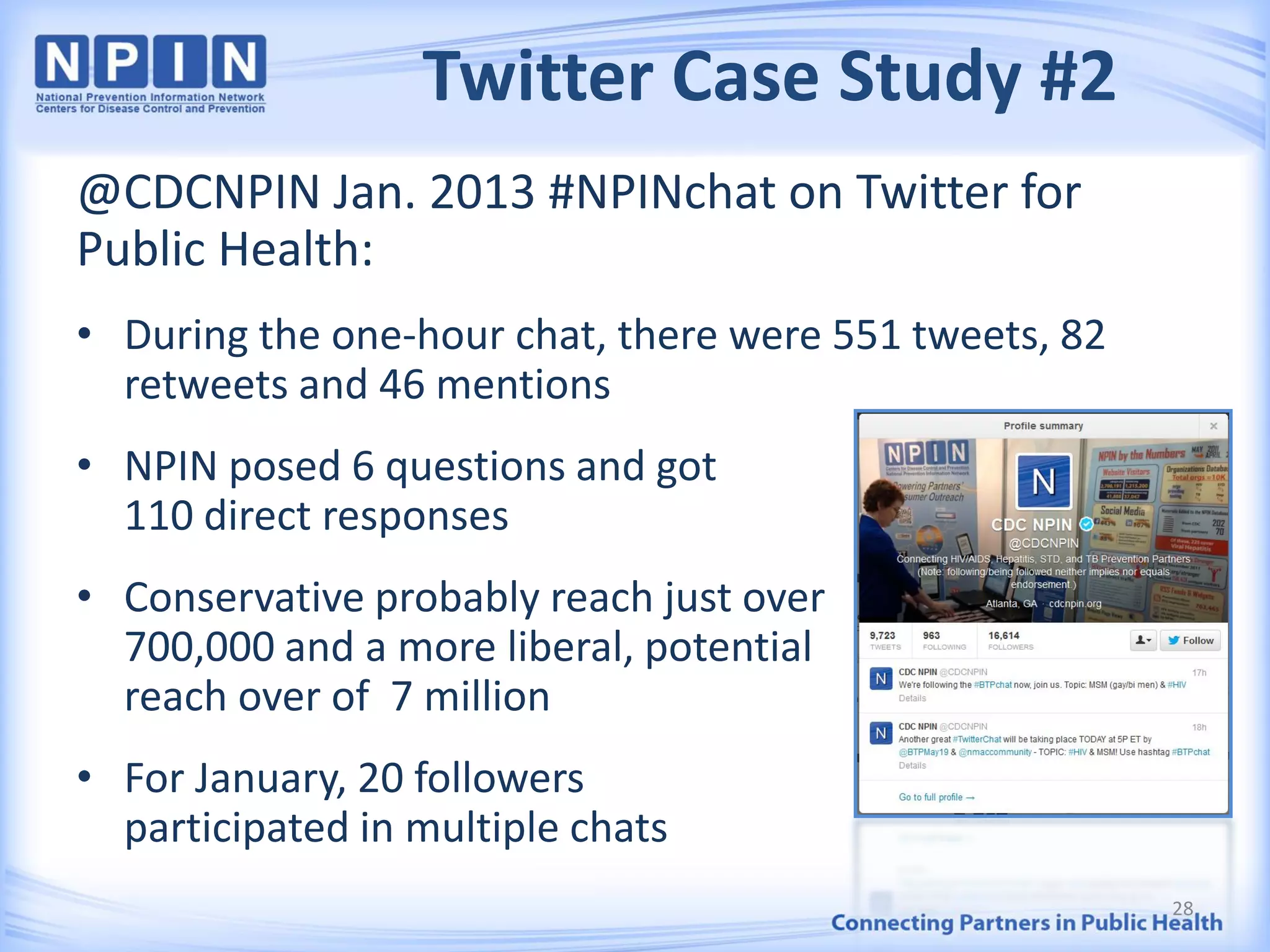 Twitter Case Study #2
@CDCNPIN Jan. 2013 #NPINchat on Twitter for
Public Health:
• During the one-hour chat, there were 551 tweets, 82
retweets and 46 mentions
• NPIN posed 6 questions and got
110 direct responses
• Conservative probably reach just over
700,000 and a more liberal, potential
reach over of 7 million
• For January, 20 followers
participated in multiple chats
28
 