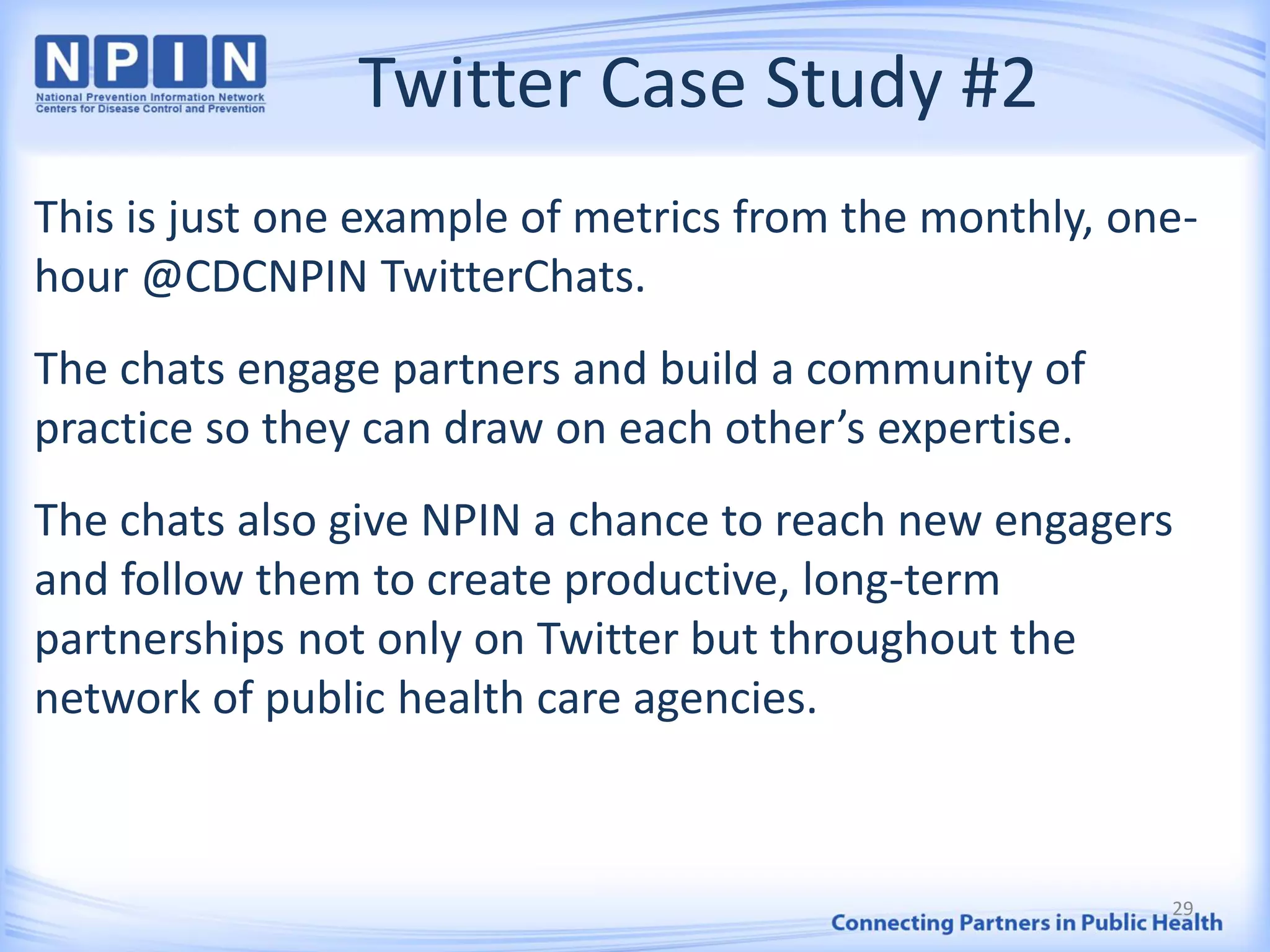Twitter Case Study #2
This is just one example of metrics from the monthly, one-
hour @CDCNPIN TwitterChats.
The chats engage partners and build a community of
practice so they can draw on each other’s expertise.
The chats also give NPIN a chance to reach new engagers
and follow them to create productive, long-term
partnerships not only on Twitter but throughout the
network of public health care agencies.
29
 