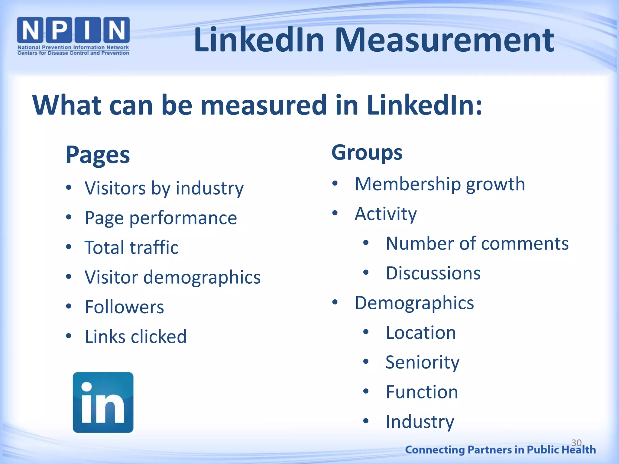 LinkedIn Measurement
Pages
• Visitors by industry
• Page performance
• Total traffic
• Visitor demographics
• Followers
• Links clicked
Groups
• Membership growth
• Activity
• Number of comments
• Discussions
• Demographics
• Location
• Seniority
• Function
• Industry
What can be measured in LinkedIn:
30
 