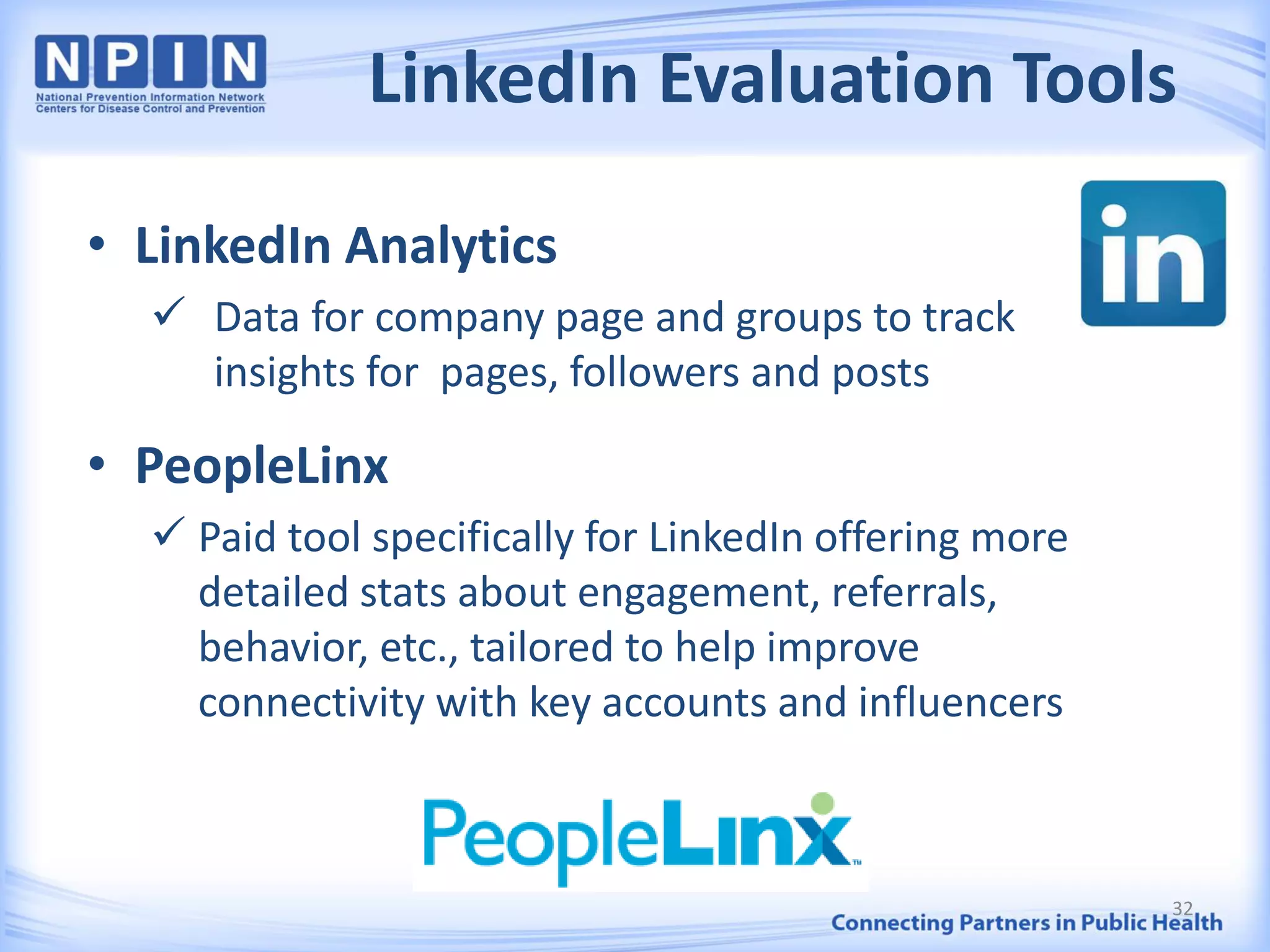 LinkedIn Evaluation Tools
• LinkedIn Analytics
 Data for company page and groups to track
insights for pages, followers and posts
• PeopleLinx
 Paid tool specifically for LinkedIn offering more
detailed stats about engagement, referrals,
behavior, etc., tailored to help improve
connectivity with key accounts and influencers
32
 