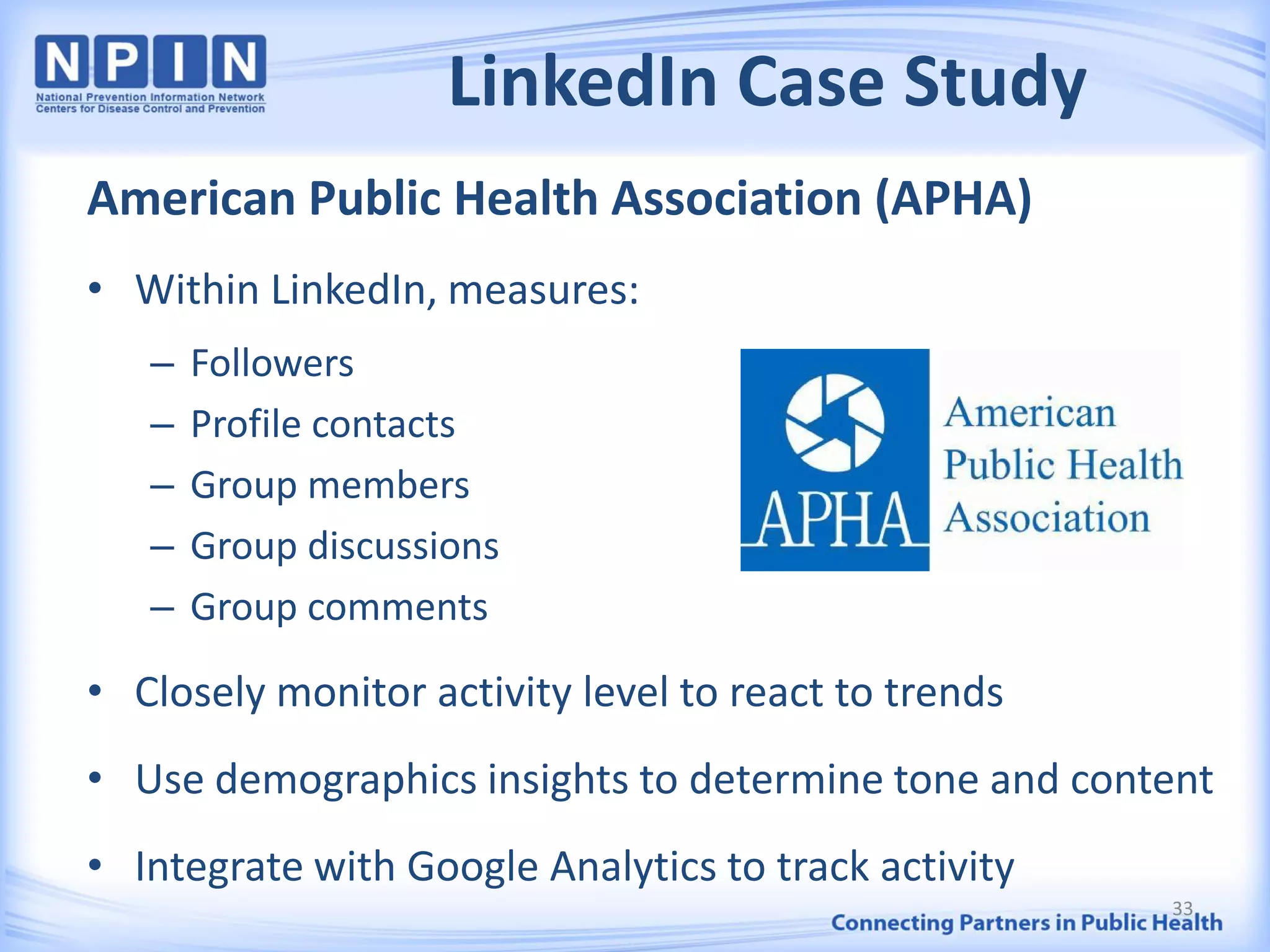LinkedIn Case Study
American Public Health Association (APHA)
• Within LinkedIn, measures:
– Followers
– Profile contacts
– Group members
– Group discussions
– Group comments
• Closely monitor activity level to react to trends
• Use demographics insights to determine tone and content
• Integrate with Google Analytics to track activity
33
 