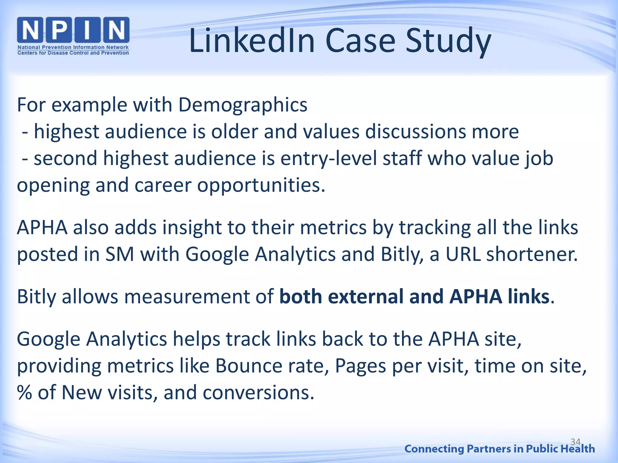 LinkedIn Case Study
For example with Demographics
- highest audience is older and values discussions more
- second highest audience is entry-level staff who value job
opening and career opportunities.
APHA also adds insight to their metrics by tracking all the links
posted in SM with Google Analytics and Bitly, a URL shortener.
Bitly allows measurement of both external and APHA links.
Google Analytics helps track links back to the APHA site,
providing metrics like Bounce rate, Pages per visit, time on site,
% of New visits, and conversions.
34
 
