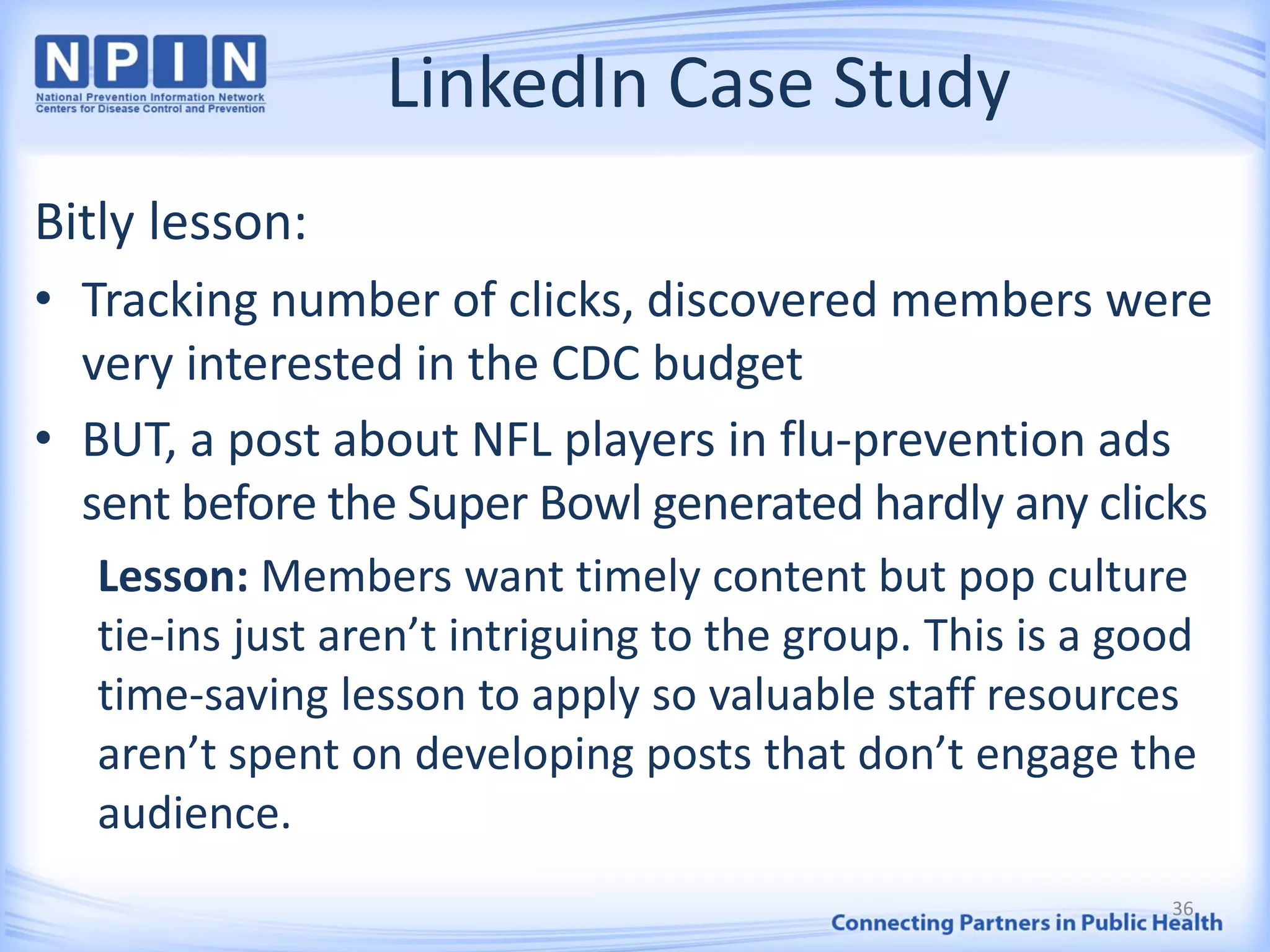 LinkedIn Case Study
Bitly lesson:
• Tracking number of clicks, discovered members were
very interested in the CDC budget
• BUT, a post about NFL players in flu-prevention ads
sent before the Super Bowl generated hardly any clicks
Lesson: Members want timely content but pop culture
tie-ins just aren’t intriguing to the group. This is a good
time-saving lesson to apply so valuable staff resources
aren’t spent on developing posts that don’t engage the
audience.
36
 