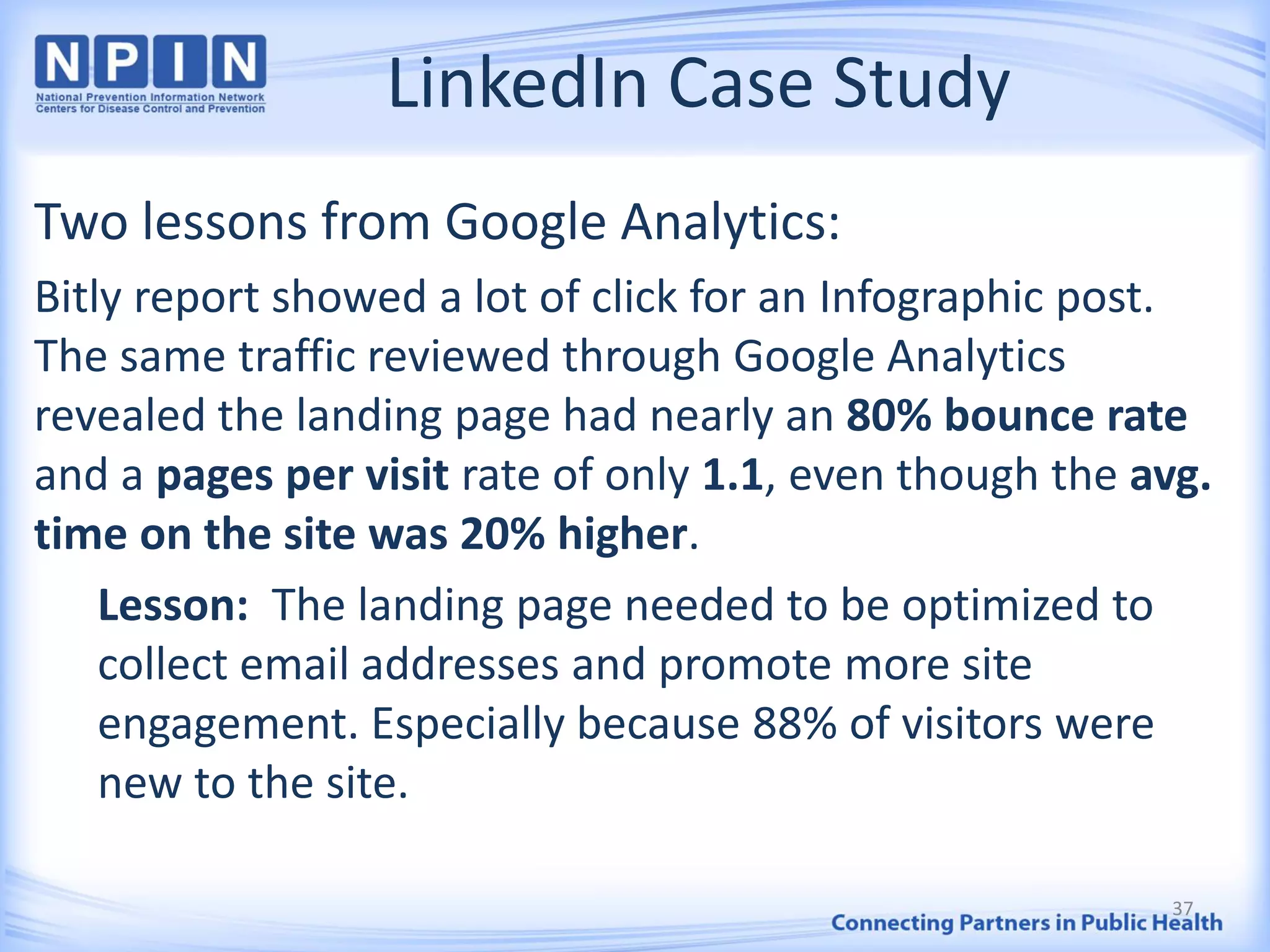 LinkedIn Case Study
Two lessons from Google Analytics:
Bitly report showed a lot of click for an Infographic post.
The same traffic reviewed through Google Analytics
revealed the landing page had nearly an 80% bounce rate
and a pages per visit rate of only 1.1, even though the avg.
time on the site was 20% higher.
Lesson: The landing page needed to be optimized to
collect email addresses and promote more site
engagement. Especially because 88% of visitors were
new to the site.
37
 
