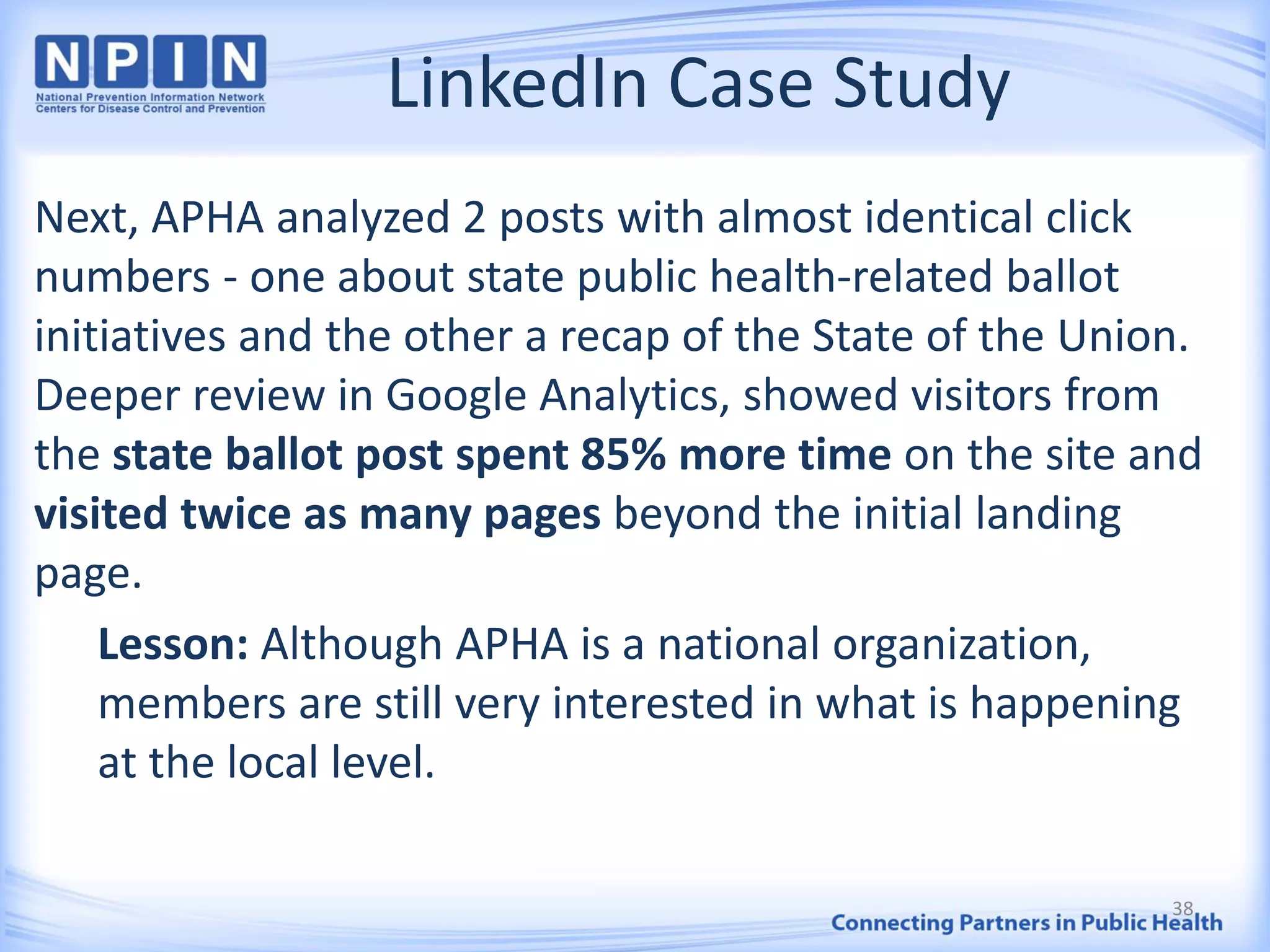LinkedIn Case Study
Next, APHA analyzed 2 posts with almost identical click
numbers - one about state public health-related ballot
initiatives and the other a recap of the State of the Union.
Deeper review in Google Analytics, showed visitors from
the state ballot post spent 85% more time on the site and
visited twice as many pages beyond the initial landing
page.
Lesson: Although APHA is a national organization,
members are still very interested in what is happening
at the local level.
38
 
