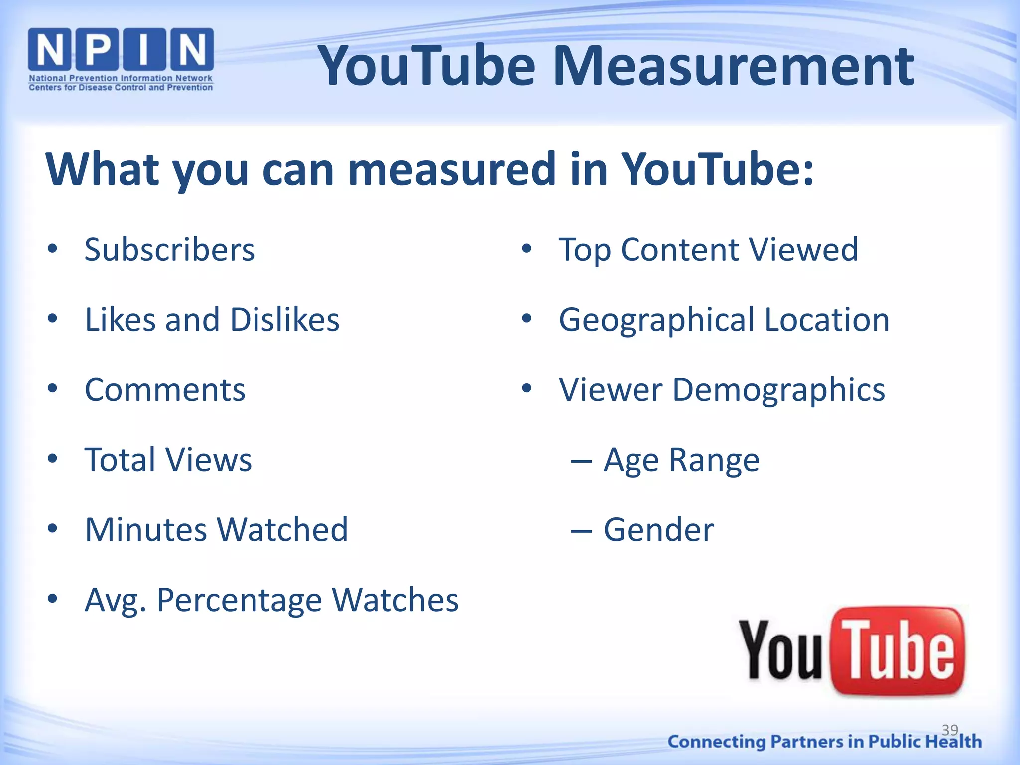 YouTube Measurement
What you can measured in YouTube:
• Subscribers
• Likes and Dislikes
• Comments
• Total Views
• Minutes Watched
• Avg. Percentage Watches
• Top Content Viewed
• Geographical Location
• Viewer Demographics
– Age Range
– Gender
39
 