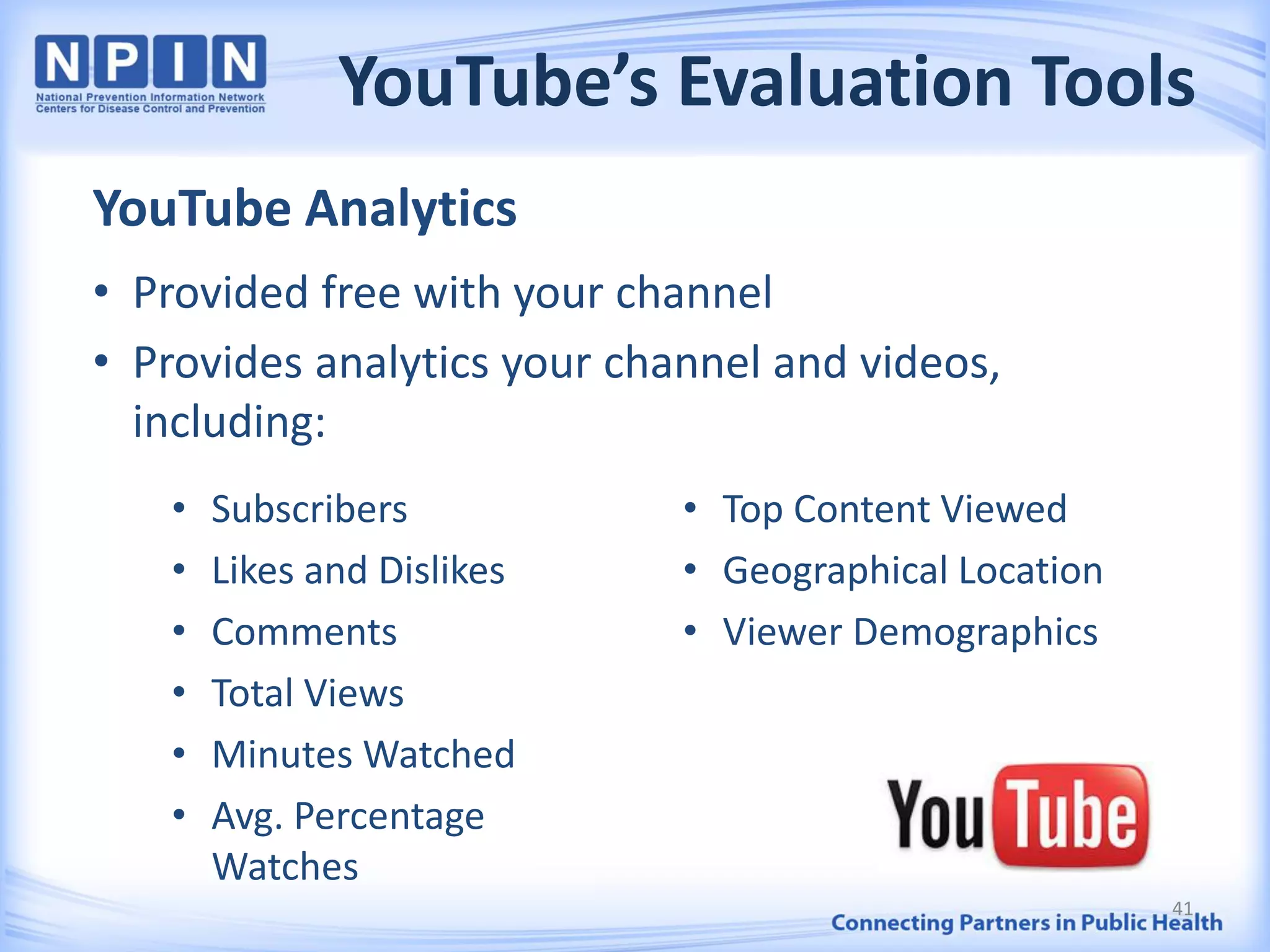 YouTube’s Evaluation Tools
YouTube Analytics
• Provided free with your channel
• Provides analytics your channel and videos,
including:
41
• Subscribers
• Likes and Dislikes
• Comments
• Total Views
• Minutes Watched
• Avg. Percentage
Watches
• Top Content Viewed
• Geographical Location
• Viewer Demographics
 