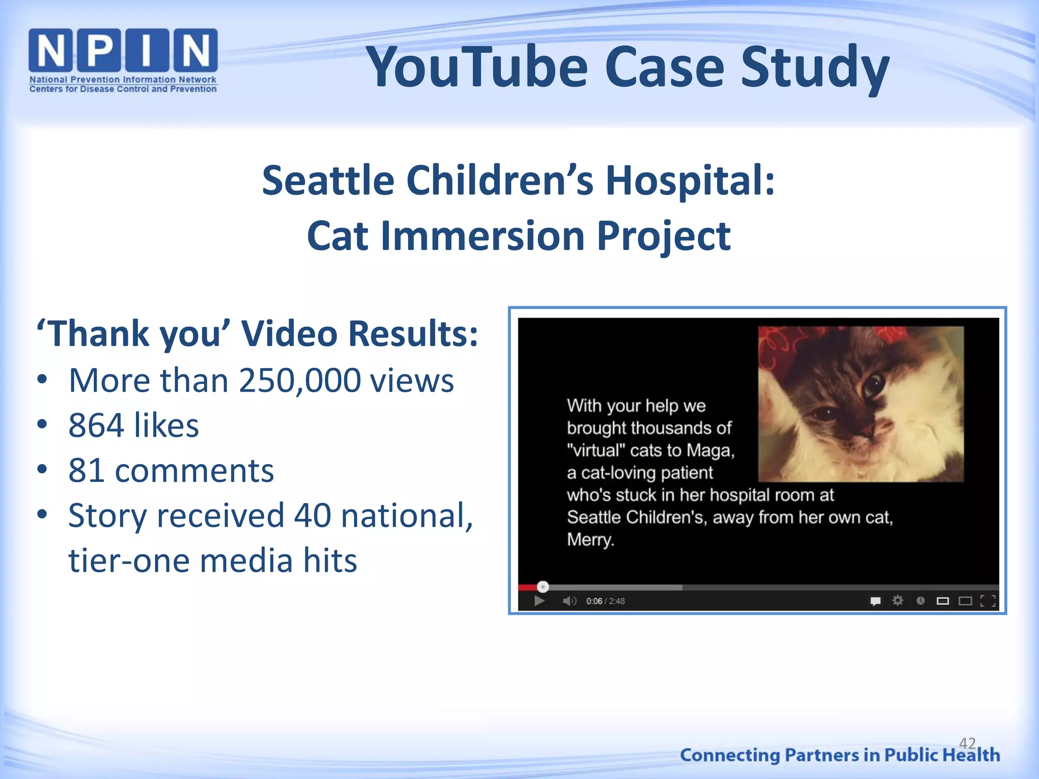 YouTube Case Study
Seattle Children’s Hospital:
Cat Immersion Project
‘Thank you’ Video Results:
• More than 250,000 views
• 864 likes
• 81 comments
• Story received 40 national,
tier-one media hits
42
 