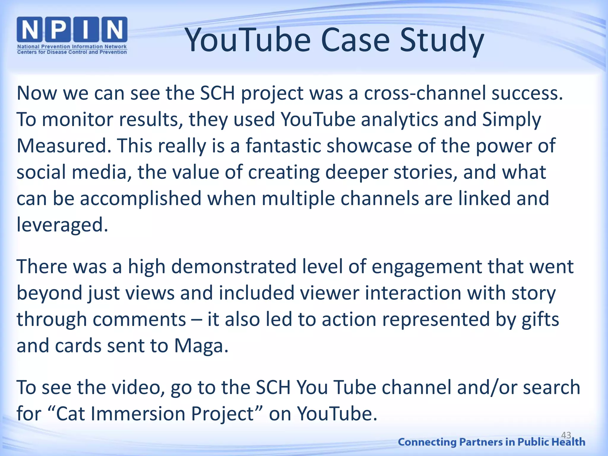 YouTube Case Study
Now we can see the SCH project was a cross-channel success.
To monitor results, they used YouTube analytics and Simply
Measured. This really is a fantastic showcase of the power of
social media, the value of creating deeper stories, and what
can be accomplished when multiple channels are linked and
leveraged.
There was a high demonstrated level of engagement that went
beyond just views and included viewer interaction with story
through comments – it also led to action represented by gifts
and cards sent to Maga.
To see the video, go to the SCH You Tube channel and/or search
for “Cat Immersion Project” on YouTube.
43
 