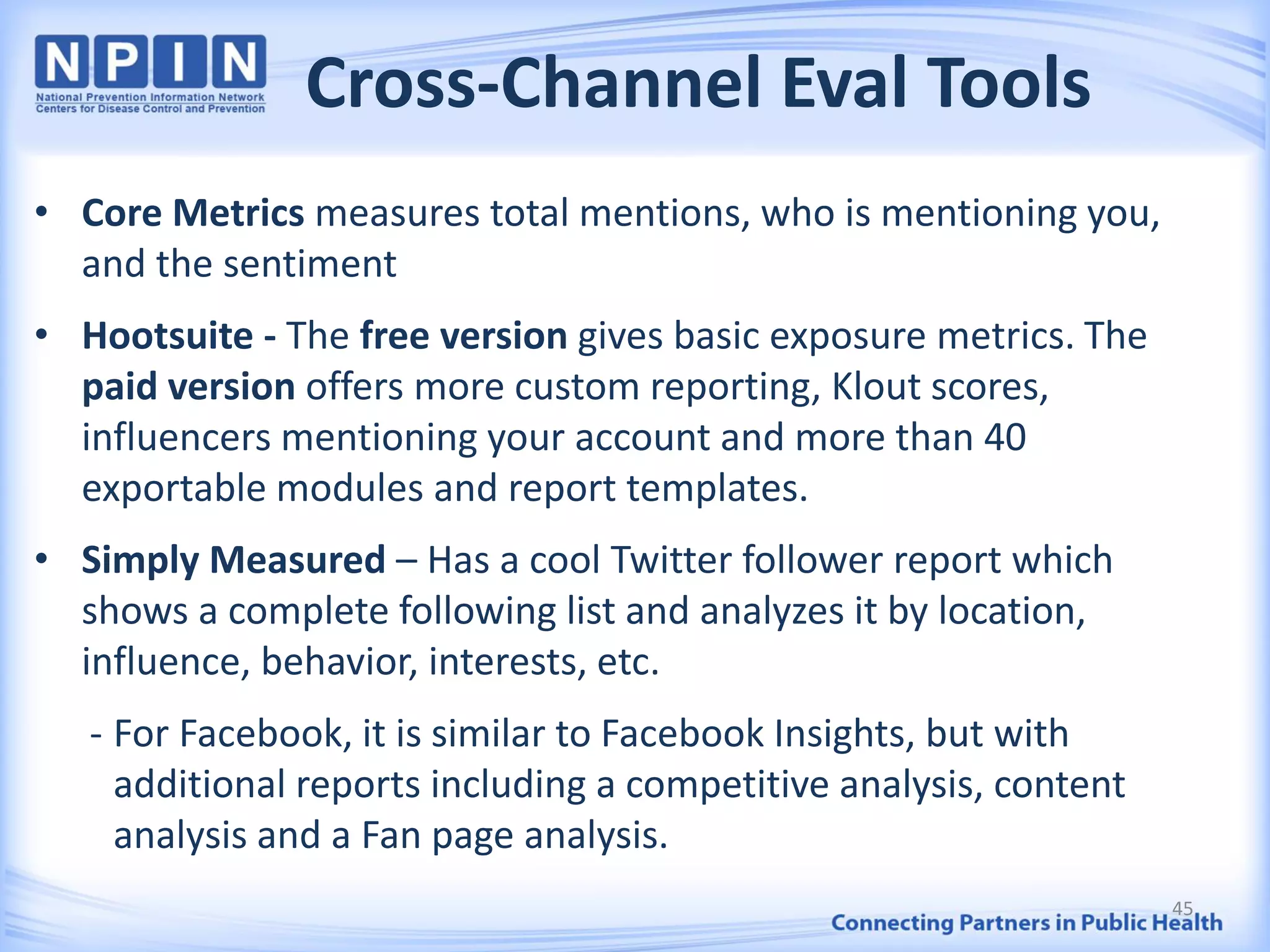 Cross-Channel Eval Tools
• Core Metrics measures total mentions, who is mentioning you,
and the sentiment
• Hootsuite - The free version gives basic exposure metrics. The
paid version offers more custom reporting, Klout scores,
influencers mentioning your account and more than 40
exportable modules and report templates.
• Simply Measured – Has a cool Twitter follower report which
shows a complete following list and analyzes it by location,
influence, behavior, interests, etc.
- For Facebook, it is similar to Facebook Insights, but with
additional reports including a competitive analysis, content
analysis and a Fan page analysis.
45
 