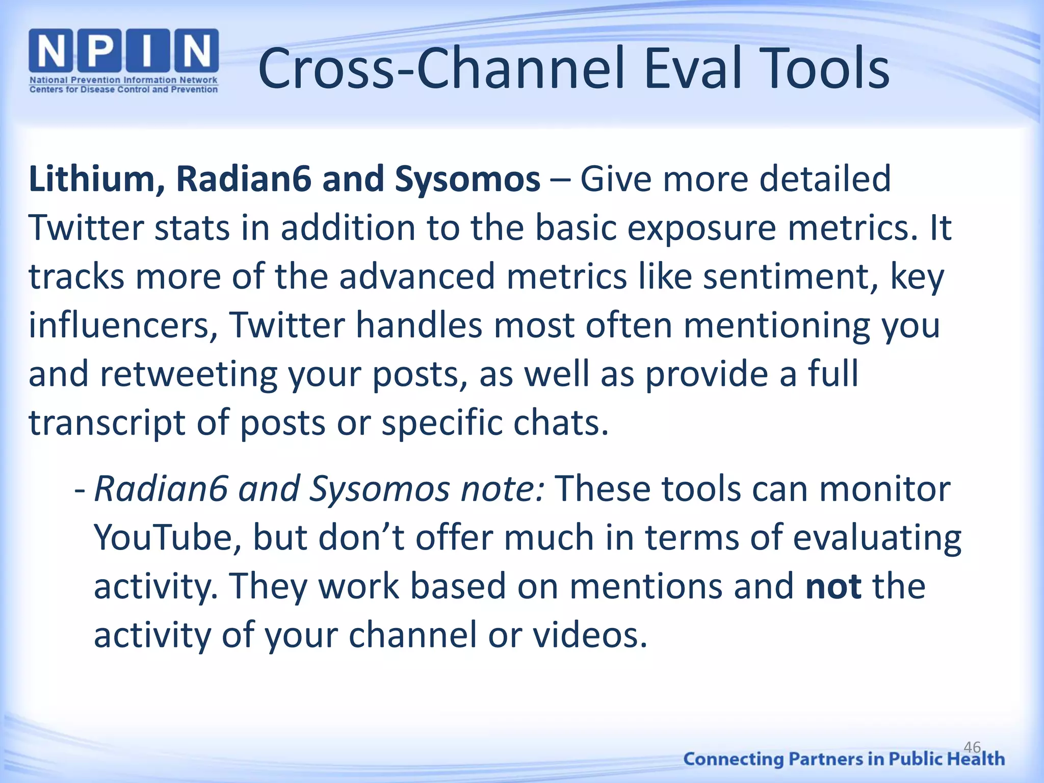 Cross-Channel Eval Tools
Lithium, Radian6 and Sysomos – Give more detailed
Twitter stats in addition to the basic exposure metrics. It
tracks more of the advanced metrics like sentiment, key
influencers, Twitter handles most often mentioning you
and retweeting your posts, as well as provide a full
transcript of posts or specific chats.
- Radian6 and Sysomos note: These tools can monitor
YouTube, but don’t offer much in terms of evaluating
activity. They work based on mentions and not the
activity of your channel or videos.
46
 